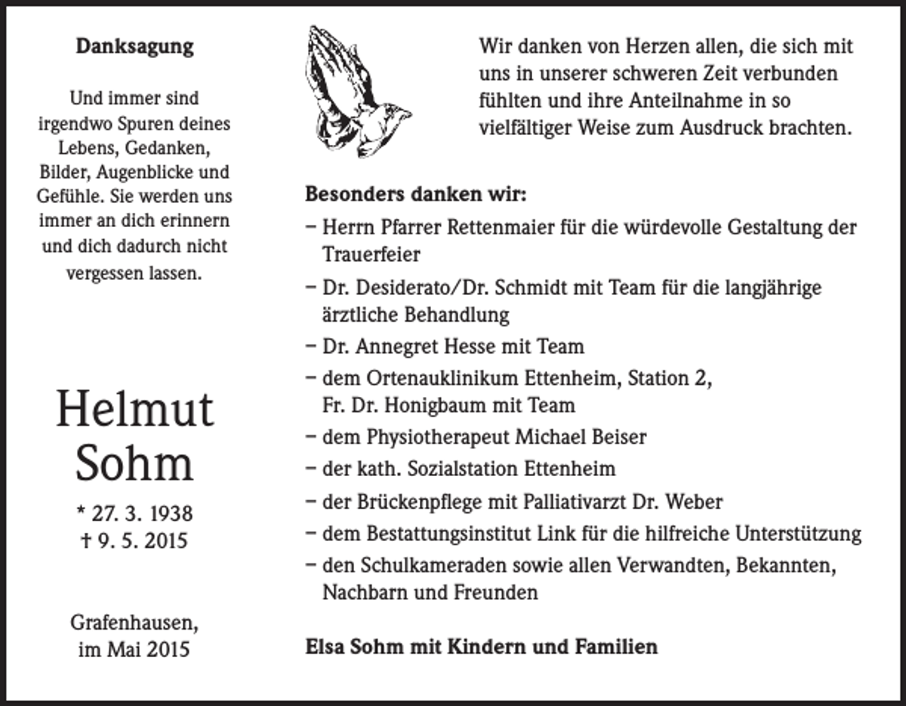<p>Danksagung<br />Und immer sind<br />irgendwo Spuren deines<br />Lebens, Gedanken,<br />Bilder, Augenblicke und<br />Gefühle. Sie werden uns<br />immer an dich erinnern<br />und dich dadurch nicht<br />vergessen lassen.</p><p>Helmut<br />Sohm<br />* 27. 3. 1938<br />† 9. 5. 2015<br />Grafenhausen,<br />im Mai 2015</p><p>Wir danken von Herzen allen, die sich mit<br />uns in unserer schweren Zeit verbunden<br />fühlten und ihre Anteilnahme in so<br />vielfältiger Weise zum Ausdruck brachten.<br />Besonders danken wir:<br />– Herrn Pfarrer Rettenmaier für die würdevolle Gestaltung der<br />Trauerfeier<br />– Dr. Desiderato/Dr. Schmidt mit Team für die langjährige<br />ärztliche Behandlung<br />– Dr. Annegret Hesse mit Team<br />– dem Ortenauklinikum Ettenheim, Station 2,<br />Fr. Dr. Honigbaum mit Team<br />– dem Physiotherapeut Michael Beiser<br />– der kath. Sozialstation Ettenheim<br />– der Brückenpflege mit Palliativarzt Dr. Weber<br />– dem Bestattungsinstitut Link für die hilfreiche Unterstützung<br />– den Schulkameraden sowie allen Verwandten, Bekannten,<br />Nachbarn und Freunden<br />Elsa Sohm mit Kindern und Familien</p>