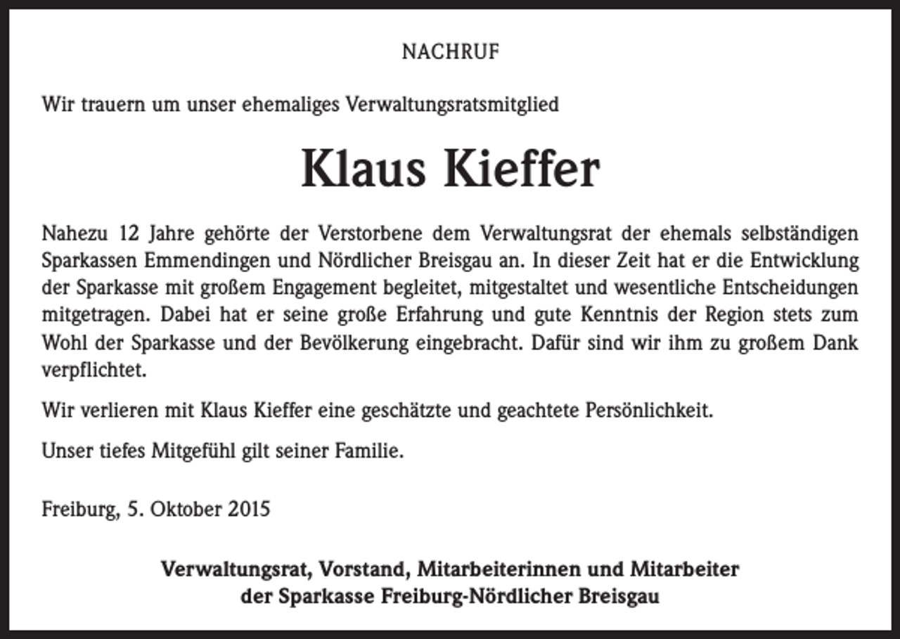 <p>NACHRUF<br />Wir trauern um unser ehemaliges Verwaltungsratsmitglied</p><p>Klaus Kieffer<br />Nahezu 12 Jahre gehörte der Verstorbene dem Verwaltungsrat der ehemals selbständigen<br />­Sparkassen Emmendingen und Nördlicher Breisgau an. In dieser Zeit hat er die Entwicklung<br />der Sparkasse mit großem Engagement begleitet, mitgestaltet und wesentliche Entscheidungen<br />mitgetragen. Dabei hat er seine große Erfahrung und gute Kenntnis der Region stets zum<br />Wohl der Sparkasse und der Bevölkerung eingebracht. Dafür sind wir ihm zu großem Dank<br />­verpflichtet.<br />Wir verlieren mit Klaus Kieffer eine geschätzte und geachtete Persönlichkeit.<br />Unser tiefes Mitgefühl gilt seiner Familie.<br />Freiburg, 5. Oktober 2015<br />Verwaltungsrat, Vorstand, Mitarbeiterinnen und Mitarbeiter<br />der Sparkasse Freiburg-Nördlicher Breisgau</p>