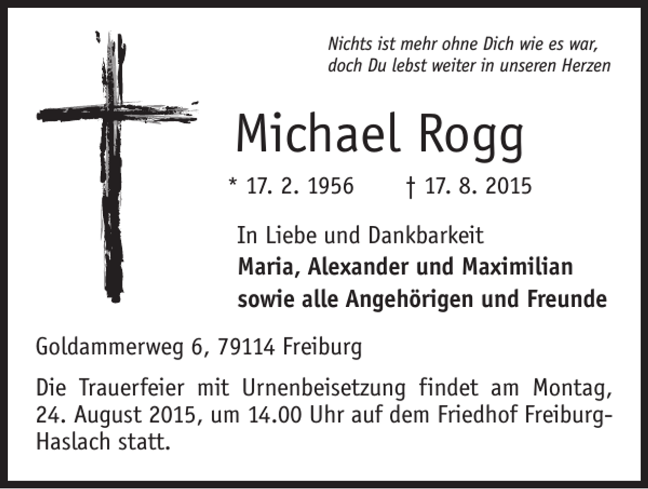 <p>Nichts ist mehr ohne Dich wie es war,<br />doch Du lebst weiter in unseren Herzen</p><p>Michael Rogg<br />* 17. 2. 1956 † 17. 8. 2015</p><p>In Liebe und Dankbarkeit<br />Maria, Alexander und Maximilian<br />sowie alle Angehörigen und Freunde<br />Goldammerweg 6, 79114 Freiburg<br />Die Trauerfeier mit Urnenbeisetzung findet am Montag,<br />24. August 2015, um 14.00 Uhr auf dem Friedhof FreiburgHaslach statt.</p>