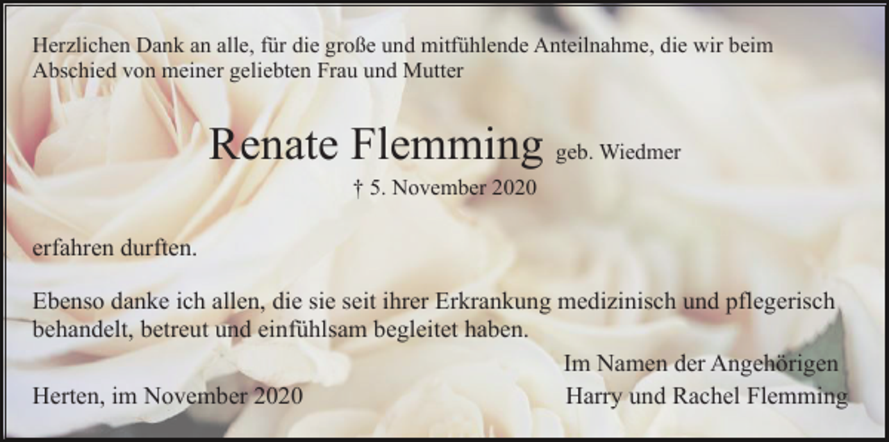 <p>Herzlichen Dank an alle, für die große und mitfühlende Anteilnahme, die wir beim<br />Abschied von meiner geliebten Frau und Mutter</p><p>Renate Flemming geb. Wiedmer<br />† 5. November 2020</p><p>erfahren durften.<br />Ebenso danke ich allen, die sie seit ihrer Erkrankung medizinisch und pflegerisch<br />behandelt, betreut und einfühlsam begleitet haben.<br />Im Namen der Angehörigen<br />Herten, im November 2020<br />Harry und Rachel Flemming</p>
