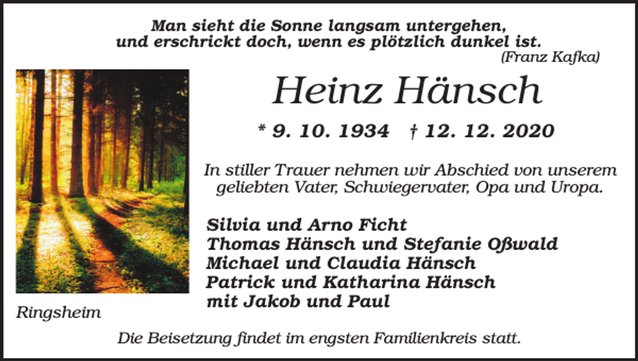 <p>Man sieht die Sonne langsam untergehen,<br />und erschrickt doch, wenn es plötzlich dunkel ist.<br />(Franz Kafka)</p><p>Heinz Hänsch<br />* 9. 10. 1934</p><p>† 12. 12. 2020</p><p>In stiller Trauer nehmen wir Abschied von unserem<br />geliebten Vater, Schwiegervater, Opa und Uropa.</p><p>Ringsheim</p><p>Silvia und Arno Ficht<br />Thomas Hänsch und Stefanie Oßwald<br />Michael und Claudia Hänsch<br />Patrick und Katharina Hänsch<br />mit Jakob und Paul<br />Die Beisetzung findet im engsten Familienkreis statt.</p>