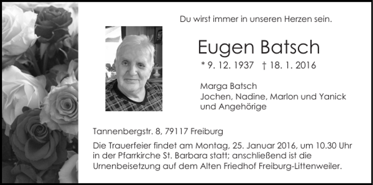 <p>Du wirst immer in unseren Herzen sein.</p><p>Eugen Batsch<br />* 9. 12. 1937 † 18. 1. 2016<br />Marga Batsch<br />Jochen, Nadine, Marlon und Yanick<br />und Angehörige<br />Tannenbergstr. 8, 79117 Freiburg<br />Die Trauerfeier findet am Montag, 25. Januar 2016, um 10.30 Uhr<br />in der Pfarrkirche St. Barbara statt; anschließend ist die<br />Urnenbeisetzung auf dem Alten Friedhof Freiburg-Littenweiler.</p>