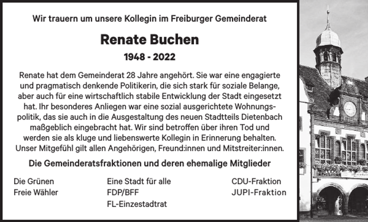 <p>Wir trauern um unsere Kollegin im Freiburger Gemeinderat</p><p>Renate Buchen<br />1948 - 2022<br />Renate hat dem Gemeinderat 28 Jahre angehört. Sie war eine engagierte<br />und pragmatisch denkende Politikerin, die sich stark für soziale Belange,<br />aber auch für eine wirtschaftlich stabile Entwicklung der Stadt eingesetzt<br />hat. Ihr besonderes Anliegen war eine sozial ausgerichtete Wohnungspolitik, das sie auch in die Ausgestaltung des neuen Stadtteils Dietenbach<br />maßgeblich eingebracht hat. Wir sind betroffen über ihren Tod und<br />werden sie als kluge und liebenswerte Kollegin in Erinnerung behalten.<br />Unser Mitgefühl gilt allen Angehörigen, Freund:innen und Mitstreiter:innen.</p><p>Die Gemeinderatsfraktionen und deren ehemalige Mitglieder<br />Die Grünen<br />Freie Wähler</p><p>Eine Stadt für alle<br />FDP/BFF<br />FL-Einzestadtrat</p><p>CDU-Fraktion<br />JUPI-Fraktion</p>