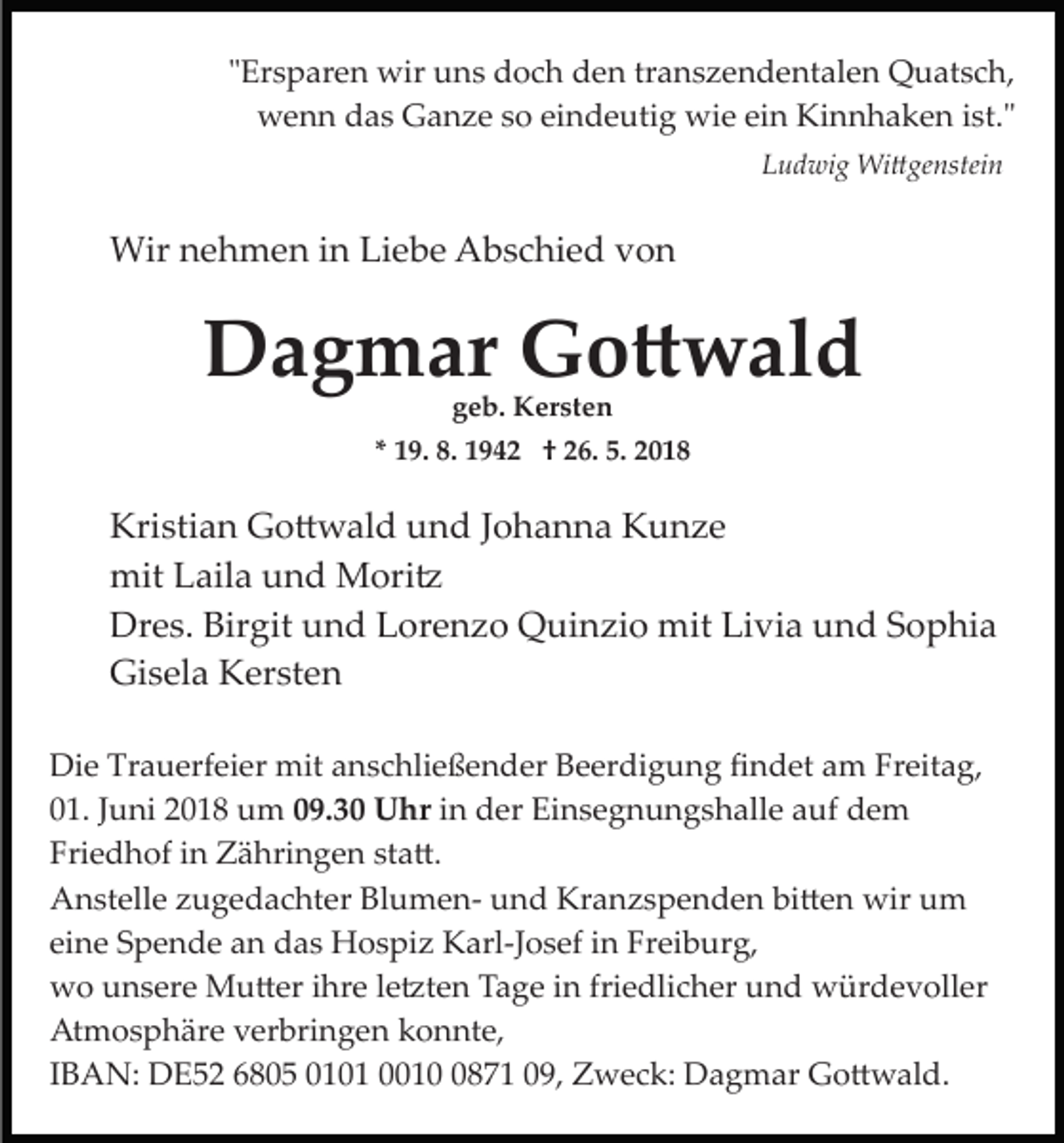 <p>""Ersparen<br />Er s p ar e n wir<br />wir uns<br />u n s doch<br />d o c h den<br />d e n transzendentalen<br />tr a n s z e n d e nt al e n Quatsch,<br />Q u at s c h,<br />w e n n ddas<br />a s GGanze<br />a n z e s so<br />o eieindeutig<br />n d e uti g wie<br />wi e eiein<br />n Kinnhaken<br />Ki n n h a k e n iist."<br />st."<br />wenn<br />LLudwig<br />u d wi g Wi�genstein<br />Wi � ge nstei n</p><p>Wirn nehmen<br />Wir<br />e h m e n i ninLiLiebe<br />e b e AAbschied<br />b s c hi e d von<br />von</p><p>DDagmar<br />a g m ar GGo�wald<br />o � w al d<br />ggeb.<br />e b. Kersten<br />K er st e n</p><p>** 19.<br />1 9. 8.<br />8. 1942<br />1 9 4 2 †† 26.<br />2 6. 5.<br />5.</p><p>Kri<br />sti a n Go�wald<br />G o � w al d uund<br />n d Johanna<br />J o h a n n a Kunze<br />K u nze<br />Kristian<br />mit<br />ail a uund<br />n d Mori�<br />M ori �<br />mitLLaila<br />Dr<br />e s. Bir<br />git uund<br />n d LLorenzo<br />or e n z o Quinzio<br />Q ui n zi o mit<br />mit Livia<br />Li vi a und<br />u n d SSophia<br />o p hi a<br />Dres.<br />Birgit<br />Gi<br />s el a KKersten<br />er st e n<br />Gisela<br />Die<br />Di<br />e Tr<br />Trauerfeier<br />a u erf ei er mit<br />mit aanschließender<br />n s c hli e ß e n d er Beerdigung<br />B e er di g u n g ﬁndet<br />ﬁ n d et aam<br />m Fr<br />Freitag,<br />eit a g,<br />001.<br />1. JJuni<br />u ni 22018<br />0 1 8 um<br />u m 009.30<br />9. 3 0 Uhr<br />U hr iinn der<br />d er Einsegnungshalle<br />Ei n s e g n u n g s h alle auf<br />a uf dem<br />de m<br />Fri<br />Friedhof<br />e d h of iin<br />n Zähringen<br />Z ä hri n g e n sta�.<br />st a �.<br />AAnstelle<br />n st ell e zzugedachter<br />u g e d a c ht er BBlumen­<br />l u m e n­ und<br />u n d Kranzspenden<br />Kr a n z s p e nd e n bi<br />bi�en<br />� e n wir<br />wir uum<br />m<br />ei<br />n e Spende<br />S p e n d e an<br />a n das<br />d a s Hospiz<br />H o s pi z Karl­Josef<br />K arl­J o s ef iinn Freiburg,<br />Fr ei b ur g,<br />eine<br />wwo<br />o uunsere<br />n s er e Mu�er<br />M u � er i ihre<br />hr e le�ten<br />l e �t e n Tage<br />T a g e iinn friedlicher<br />fri e dli c her und<br />u n d würdevoller<br />w ür d e v oll er<br />At<br />m o s p h är e vverbringen<br />er bri n g e n konnte,<br />k o n nt e,<br />Atmosphäre<br />IIBAN:<br />B A N: DE52<br />D E 5 2 6805<br />6 8 0 5 0101<br />0 1 0 1 001 1 0871<br />8 7 1 009,<br />9, Zweck:<br />Z w e c k: Dagmar<br />D a g m ar Go�wald.<br />G o � w al d.</p>