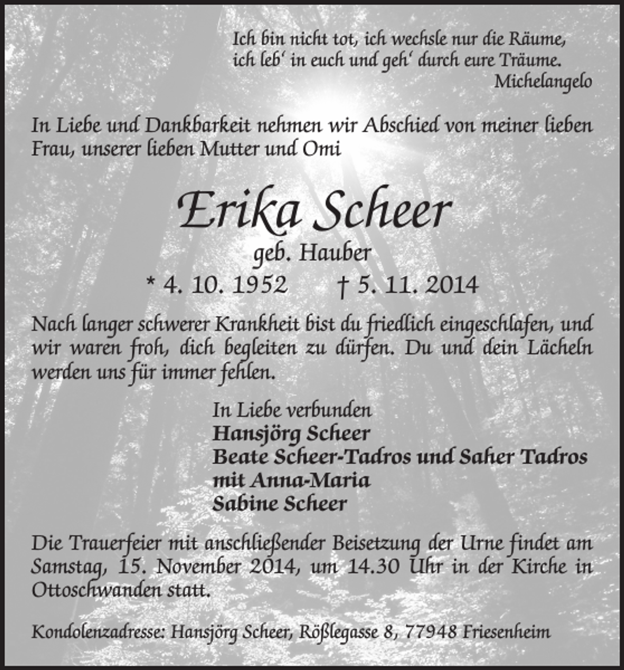 <p>Ich bin nicht tot, ich wechsle nur die Räume,<br />ich leb‘ in euch und geh‘ durch eure Träume.<br />Michelangelo</p><p>In Liebe und Dankbarkeit nehmen wir Abschied von meiner lieben<br />Frau, unserer lieben Mutter und Omi</p><p>Erika Scheer</p><p>geb. Hauber<br />* 4. 10. 1952 † 5. 11. 2014<br />Nach langer schwerer Krankheit bist du friedlich eingeschlafen, und<br />wir waren froh, dich begleiten zu dürfen. Du und dein Lächeln<br />­werden uns für immer fehlen.<br />In Liebe verbunden<br />Hansjörg Scheer<br />Beate Scheer-Tadros und Saher Tadros<br />mit Anna-Maria<br />Sabine Scheer<br />Die Trauerfeier mit anschließender Beisetzung der Urne findet am<br />Samstag, 15. November 2014, um 14.30 Uhr in der Kirche in<br />Ottoschwanden statt.<br />Kondolenzadresse: Hansjörg Scheer, Rößlegasse 8, 77948 Friesenheim</p>