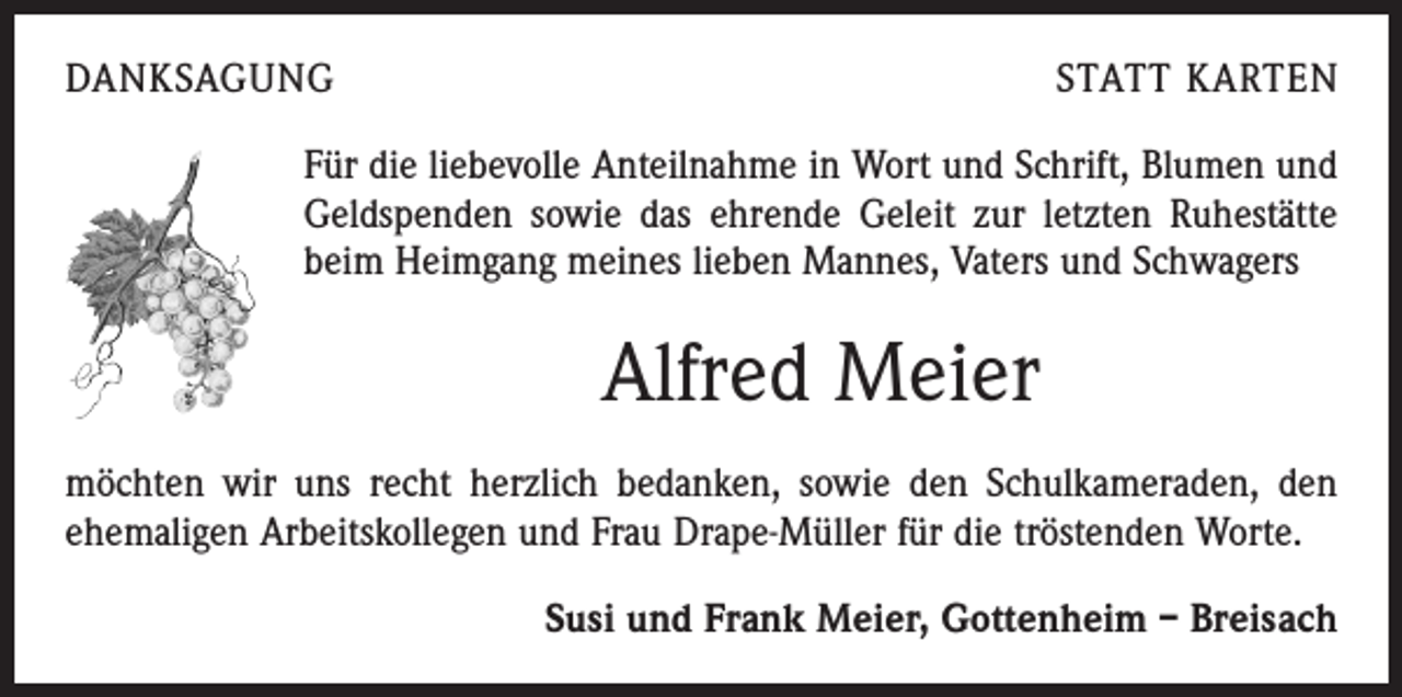 <p>DANKSAGUNG</p><p>STATT KARTEN</p><p>Für die liebevolle Anteilnahme in Wort und Schrift, Blumen und<br />Geldspenden sowie das ehrende Geleit zur letzten Ruhestätte<br />beim Heimgang meines lieben Mannes, Vaters und Schwagers</p><p>Alfred Meier<br />möchten wir uns recht herzlich bedanken, sowie den Schulkameraden, den<br />ehemaligen Arbeitskollegen und Frau Drape-Müller für die tröstenden Worte.</p><p>Susi und Frank Meier, Gottenheim – Breisach</p>