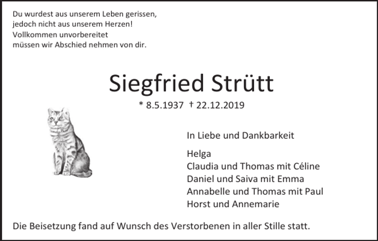 <p>Du wurdest aus unserem Leben gerissen,<br />jedoch nicht aus unserem Herzen!<br />Vollkommen unvorbereitet<br />müssen wir Abschied nehmen von dir.</p><p>Siegfried Strütt<br />* 8.5.1937 † 22.12.2019<br />In Liebe und Dankbarkeit<br />Helga<br />Claudia und Thomas mit Céline<br />Daniel und Saiva mit Emma<br />Annabelle und Thomas mit Paul<br />Horst und Annemarie<br />Die Beisetzung fand auf Wunsch des Verstorbenen in aller Stille statt.</p>