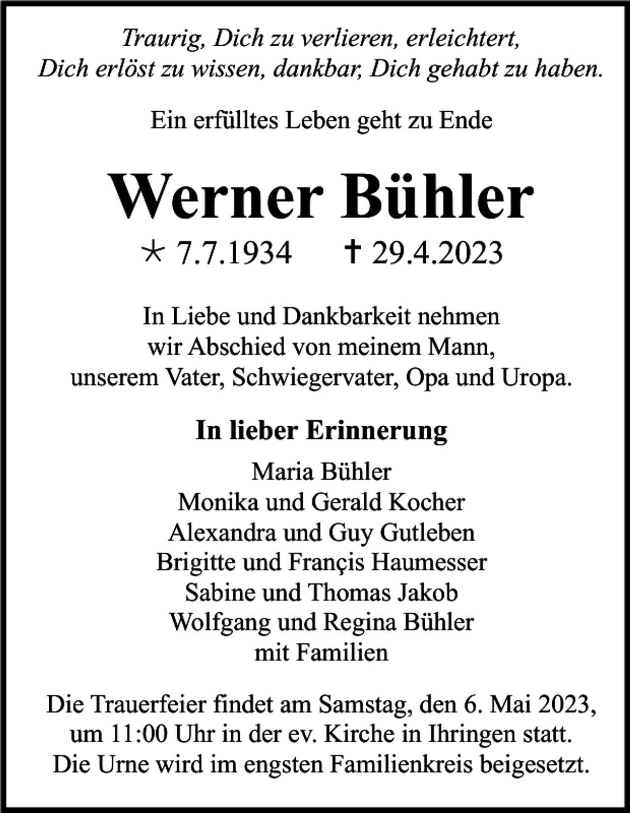 <p>Traurig, Dich zu verlieren, erleichtert,<br />Dich erlöst zu wissen, dankbar, Dich gehabt zu haben.<br />Ein erfülltes Leben geht zu Ende</p><p>Werner Bühler<br /> 7.7.1934</p><p> 29.4.2023</p><p>In Liebe und Dankbarkeit nehmen<br />wir Abschied von meinem Mann,<br />unserem Vater, Schwiegervater, Opa und Uropa.</p><p>In lieber Erinnerung<br />Maria Bühler<br />Monika und Gerald Kocher<br />Alexandra und Guy Gutleben<br />Brigitte und Françis Haumesser<br />Sabine und Thomas Jakob<br />Wolfgang und Regina Bühler<br />mit Familien<br />Die Trauerfeier findet am Samstag, den 6. Mai 2023,<br />um 11:00 Uhr in der ev. Kirche in Ihringen statt.<br />Die Urne wird im engsten Familienkreis beigesetzt.</p>