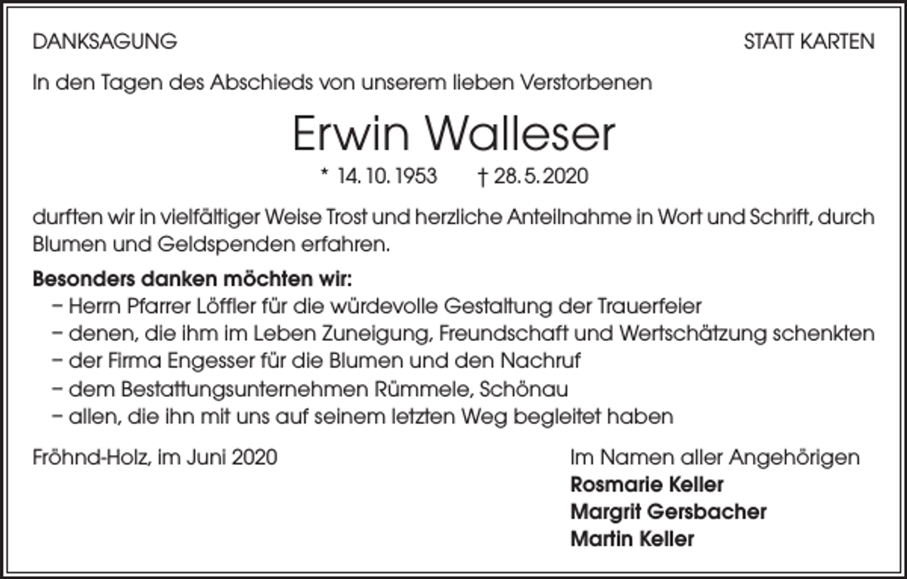 <p>DANKSAGUNG</p><p>STATT KARTEN</p><p>In den Tagen des Abschieds von unserem lieben Verstorbenen</p><p>Erwin Walleser<br />* 14. 10. 1953</p><p>† 28. 5. 2020</p><p>durften wir in vielfältiger Weise Trost und herzliche Anteilnahme in Wort und Schrift, durch<br />Blumen und Geldspenden erfahren.<br />Besonders danken möchten wir:<br />– Herrn Pfarrer Löffler für die würdevolle Gestaltung der Trauerfeier<br />– denen, die ihm im Leben Zuneigung, Freundschaft und Wertschätzung schenkten<br />– der Firma Engesser für die Blumen und den Nachruf<br />– dem Bestattungsunternehmen Rümmele, Schönau<br />– allen, die ihn mit uns auf seinem letzten Weg begleitet haben<br />Fröhnd-Holz, im Juni 2020</p><p>Im Namen aller Angehörigen<br />Rosmarie Keller<br />Margrit Gersbacher<br />Martin Keller</p>