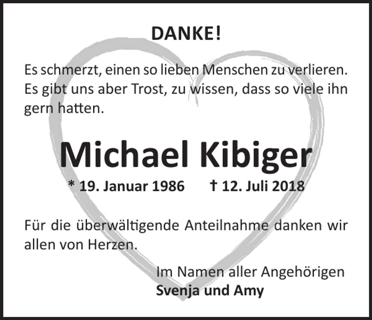 <p>DANKE!<br />Es schmerzt, einen so lieben Menschen zu verlieren.<br />Es gibt uns aber Trost, zu wissen, dass so viele ihn<br />gern hatten.</p><p>Michael Kibiger<br />* 19. Januar 1986 † 12. Juli 2018</p><p>Für die überwältigende Anteilnahme danken wir<br />allen von Herzen.<br />Im Namen aller Angehörigen<br />Svenja und Amy</p>