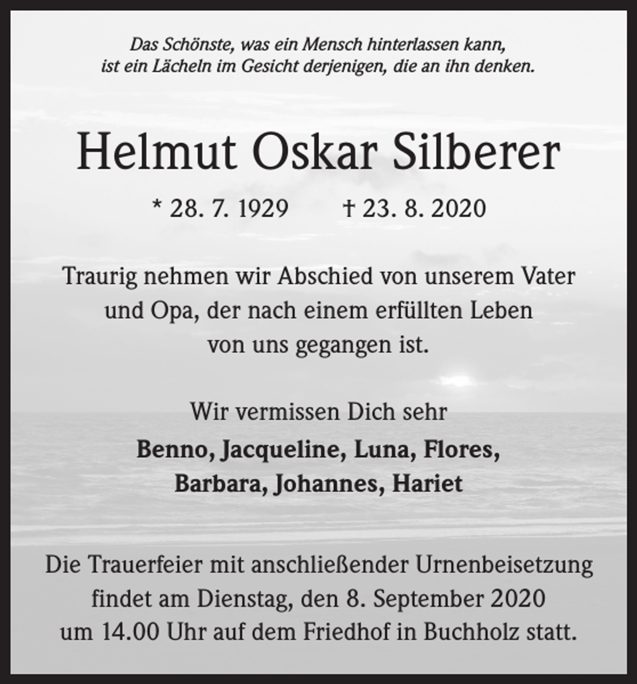 <p>Das Schönste, was ein Mensch hinterlassen kann,<br />ist ein Lächeln im Gesicht derjenigen, die an ihn denken.</p><p>Helmut Oskar Silberer<br />* 28. 7. 1929 † 23. 8. 2020<br />Traurig nehmen wir Abschied von unserem Vater<br />und Opa, der nach einem erfüllten Leben<br />von uns gegangen ist.<br />Wir vermissen Dich sehr<br />Benno, Jacqueline, Luna, Flores,<br />Barbara, Johannes, Hariet<br />Die Trauerfeier mit anschließender Urnenbeisetzung<br />findet am Dienstag, den 8. September 2020<br />um 14.00 Uhr auf dem Friedhof in Buchholz statt.</p>