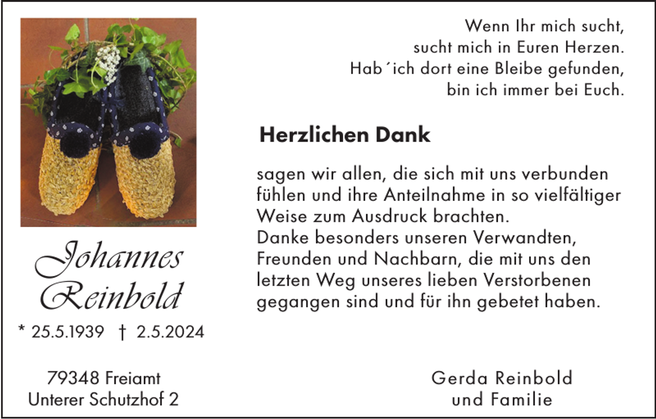 <p>Wenn Ihr mich sucht,<br />sucht mich in Euren Herzen.<br />Hab´ich dort eine Bleibe gefunden,<br />bin ich immer bei Euch.</p><p>Herzlichen Dank</p><p>Johannes<br />Reinbold</p><p>sagen wir allen, die sich mit uns verbunden<br />fühlen und ihre Anteilnahme in so vielfältiger<br />Weise zum Ausdruck brachten.<br />Danke besonders unseren Verwandten,<br />Freunden und Nachbarn, die mit uns den<br />letzten Weg unseres lieben Verstorbenen<br />gegangen sind und für ihn gebetet haben.</p><p>* 25.5.1939 † 2.5.2024</p><p>79348 Freiamt<br />Unterer Schutzhof 2</p><p>Gerda Reinbold<br />und Familie</p>