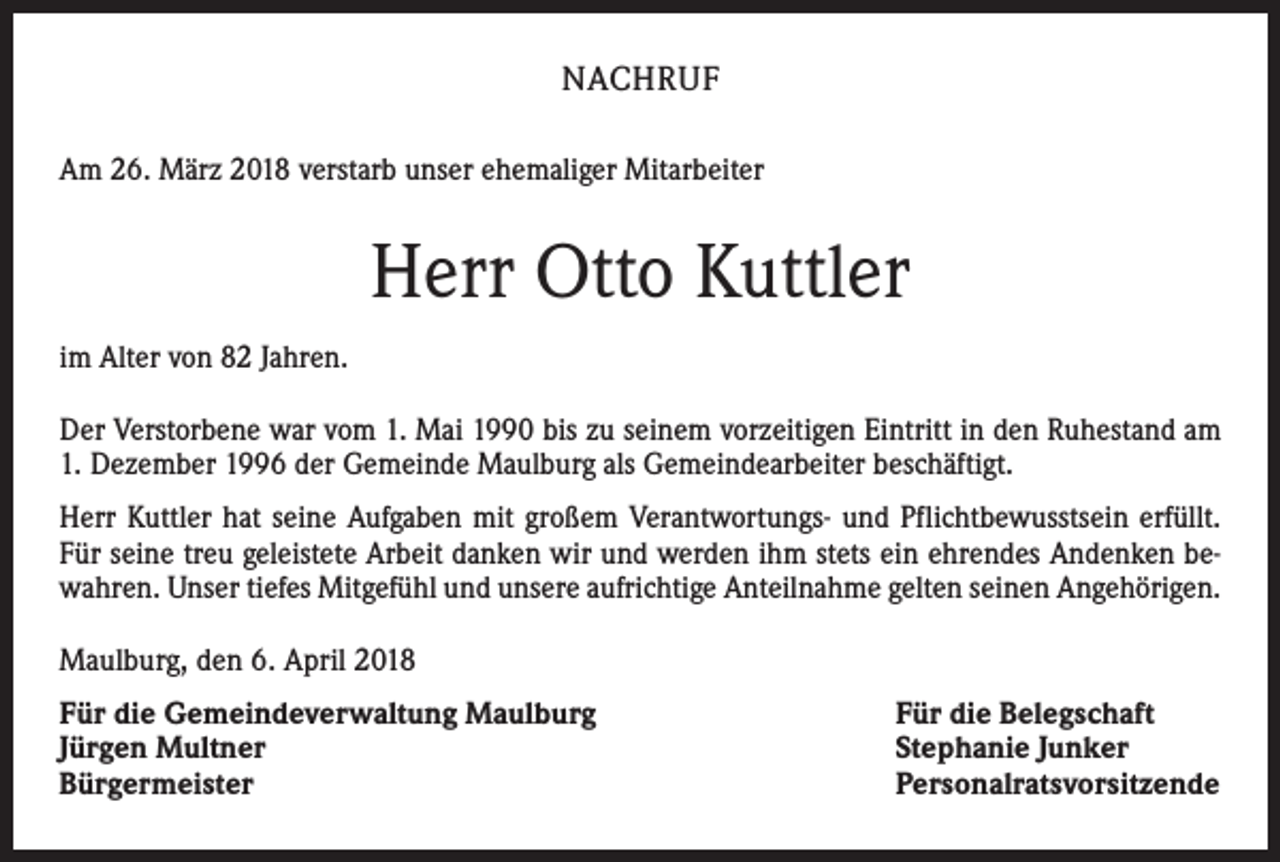 <p>NACHRUF<br />Am 26. März 2018 verstarb unser ehemaliger Mitarbeiter</p><p>Herr Otto Kuttler<br />im Alter von 82 Jahren.<br />Der Verstorbene war vom 1. Mai 1990 bis zu seinem vorzeitigen Eintritt in den Ruhestand am<br />1. Dezember 1996 der Gemeinde Maulburg als Gemeindearbeiter beschäftigt.<br />Herr Kuttler hat seine Aufgaben mit großem Verantwortungs- und Pflichtbewusstsein erfüllt.<br />Für seine treu geleistete Arbeit danken wir und werden ihm stets ein ehrendes Andenken bewahren. Unser tiefes Mitgefühl und unsere aufrichtige Anteilnahme gelten seinen Angehörigen.<br />Maulburg, den 6. April 2018<br />Für die Gemeindeverwaltung Maulburg<br />Jürgen Multner<br />Bürgermeister</p><p>Für die Belegschaft<br />Stephanie Junker<br />Personalratsvorsitzende</p>