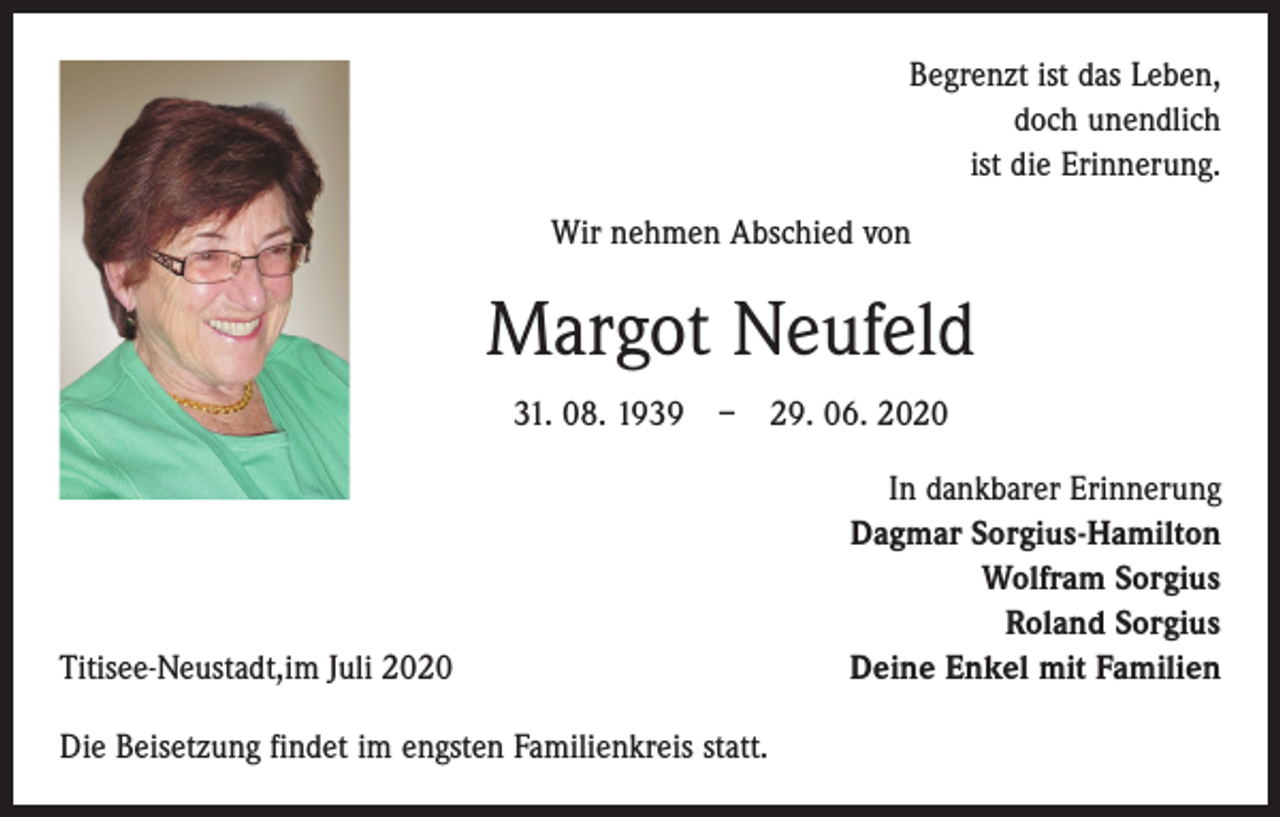 <p>Begrenzt ist das Leben,<br />doch unendlich<br />ist die Erinnerung.<br />Wir nehmen Abschied von</p><p>Margot Neufeld<br />31. 08. 1939 – 29. 06. 2020</p><p>Titisee-Neustadt,im Juli 2020<br />Die Beisetzung findet im engsten Familienkreis statt.</p><p>In dankbarer Erinnerung<br />Dagmar Sorgius-Hamilton<br />Wolfram Sorgius<br />Roland Sorgius<br />Deine Enkel mit Familien</p>