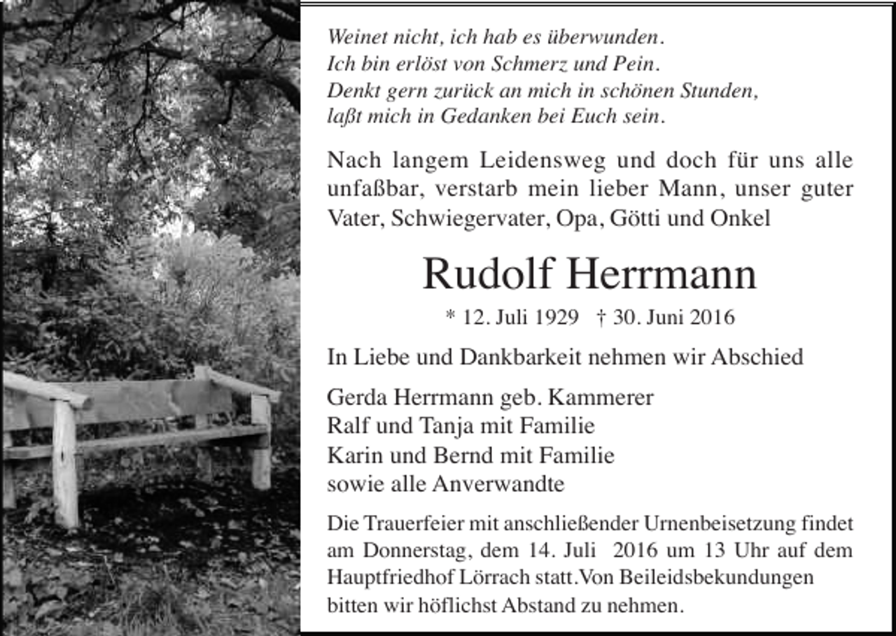 <p>Weinet nicht, ich hab es überwunden.<br />Ich bin erlöst von Schmerz und Pein.<br />Denkt gern zurück an mich in schönen Stunden,<br />laßt mich in Gedanken bei Euch sein.</p><p>Nach langem Leidensweg und doch für uns alle<br />unfaßbar, verstarb mein lieber Mann, unser guter<br />Vater, Schwiegervater, Opa, Götti und Onkel</p><p>Rudolf Herrmann<br />* 12. Juli 1929 † 30. Juni 2016</p><p>In Liebe und Dankbarkeit nehmen wir Abschied<br />Gerda Herrmann geb. Kammerer<br />Ralf und Tanja mit Familie<br />Karin und Bernd mit Familie<br />sowie alle Anverwandte<br />Die Trauerfeier mit anschließender Urnenbeisetzung findet<br />am Donnerstag, dem 14. Juli 2016 um 13 Uhr auf dem<br />Hauptfriedhof Lörrach statt.Von Beileidsbekundungen<br />bitten wir höflichst Abstand zu nehmen.</p>