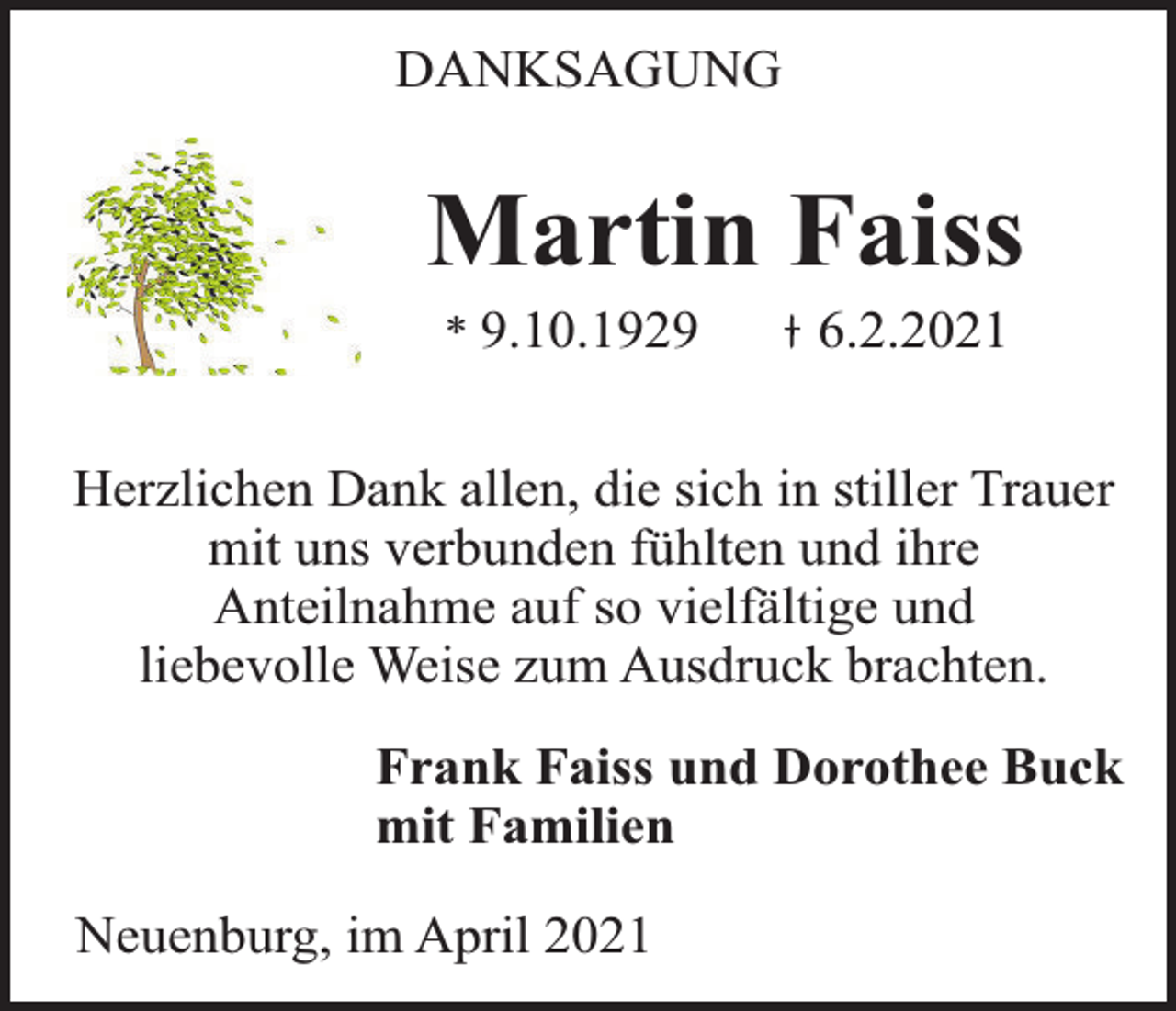 <p>DANKSAGUNG</p><p>Martin Faiss<br />* 9.10.1929</p><p>6.2.2021</p><p>Herzlichen Dank allen, die sich in stiller Trauer<br />mit uns verbunden fühlten und ihre<br />Anteilnahme auf so vielfältige und<br />liebevolle Weise zum Ausdruck brachten.<br />Frank Faiss und Dorothee Buck<br />mit Familien<br />Neuenburg, im April 2021</p>