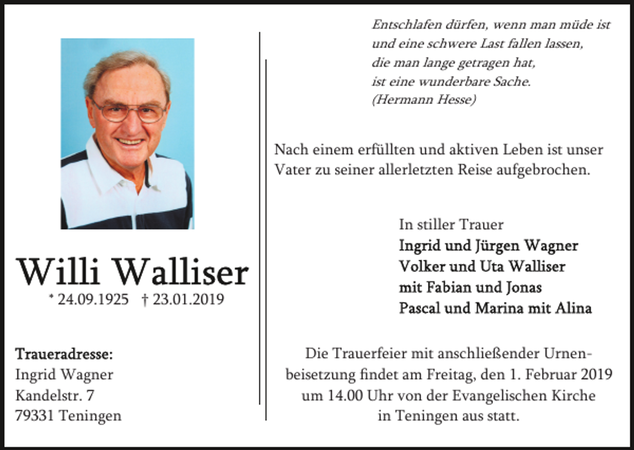 <p>Entschlafen dürfen, wenn man müde ist<br />und eine schwere Last fallen lassen,<br />die man lange getragen hat,<br />ist eine wunderbare Sache.<br />(Hermann Hesse)</p><p>Nach einem erfüllten und aktiven Leben ist unser<br />Vater zu seiner allerletzten Reise aufgebrochen.<br />In stiller Trauer</p><p>* 24.09.1925 † 23.01.2019</p><p>Ingrid Wagner<br />Kandelstr. 9331 Teningen</p><p>Die Trauerfeier mit anschließender Urnenbeisetzung ﬁndet am Freitag, den 1. Februar 2019<br />um 14.00 Uhr von der Evangelischen Kirche<br />in Teningen aus statt.</p>