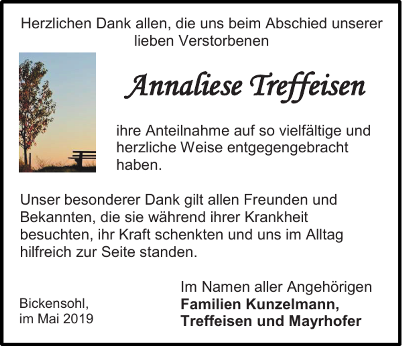 <p>Herzlichen Dank allen, die uns beim Abschied unserer<br />lieben Verstorbenen</p><p>Annaliese Treffeisen<br />ihre Anteilnahme auf so vielfältige und<br />herzliche Weise entgegengebracht<br />haben.<br />Unser besonderer Dank gilt allen Freunden und<br />Bekannten, die sie während ihrer Krankheit<br />besuchten, ihr Kraft schenkten und uns im Alltag<br />hilfreich zur Seite standen.<br />Bickensohl,<br />im Mai 2019</p><p>Im Namen aller Angehörigen<br />Familien Kunzelmann,<br />Treffeisen und Mayrhofer</p>