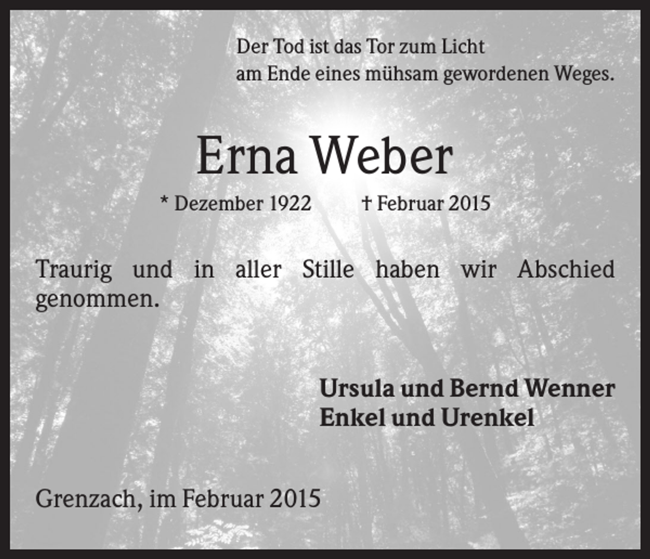 <p>Der Tod ist das Tor zum Licht<br />am Ende eines mühsam gewordenen Weges.</p><p>Erna Weber<br />* Dezember 1922</p><p>† Februar 2015</p><p>Traurig und in aller Stille haben wir Abschied<br />genommen.<br />Ursula und Bernd Wenner<br />Enkel und Urenkel<br />Grenzach, im Februar 2015</p>