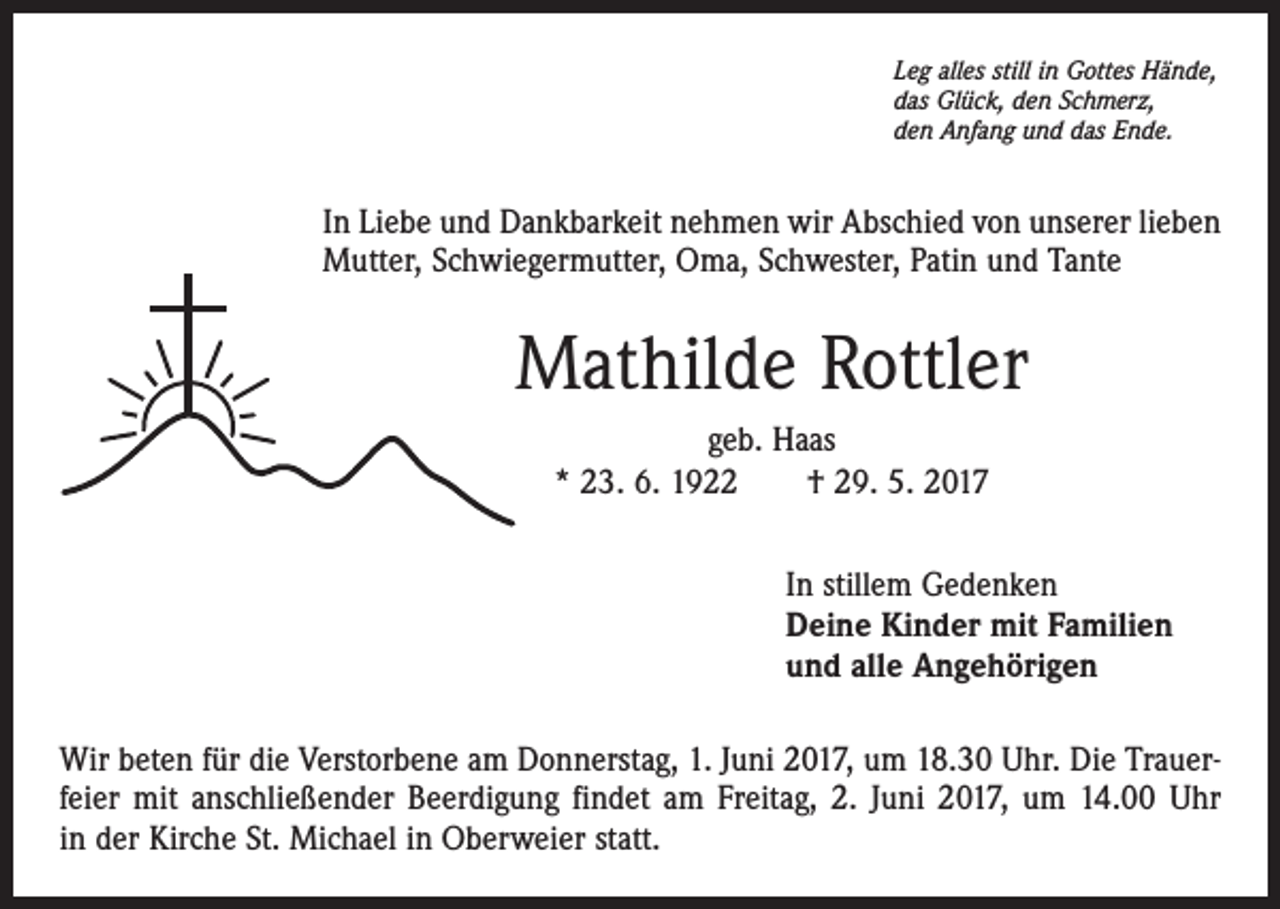 <p>Leg alles still in Gottes Hände,<br />das Glück, den Schmerz,<br />den Anfang und das Ende.</p><p>In Liebe und Dankbarkeit nehmen wir Abschied von unserer lieben<br />Mutter, Schwiegermutter, Oma, Schwester, Patin und Tante</p><p>Mathilde Rottler<br />geb. Haas<br />* 23. 6. 1922 † 29. 5. 2017<br />In stillem Gedenken<br />Deine Kinder mit Familien<br />und alle Angehörigen<br />Wir beten für die Verstorbene am Donnerstag, 1. Juni 2017, um 18.30 Uhr. Die Trauerfeier mit anschließender Beerdigung findet am Freitag, 2. Juni 2017, um 14.00 Uhr<br />in der Kirche St. Michael in Oberweier statt.</p>