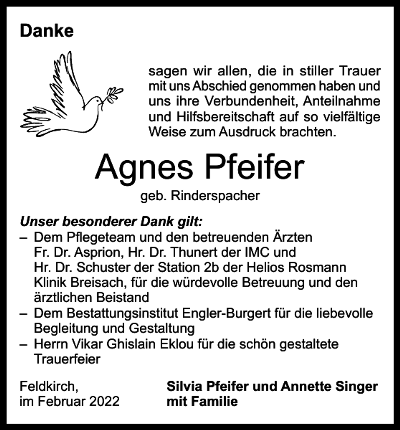 <p>Danke<br />sagen wir allen, die in stiller Trauer<br />mit uns Abschied genommen haben und<br />uns ihre Verbundenheit, Anteilnahme<br />und Hilfsbereitschaft auf so vielfältige<br />Weise zum Ausdruck brachten.</p><p>Agnes Pfeifer<br />geb. Rinderspacher</p><p>Unser besonderer Dank gilt:<br />– Dem Pflegeteam und den betreuenden Ärzten<br />Fr. Dr. Asprion, Hr. Dr. Thunert der IMC und<br />Hr. Dr. Schuster der Station 2b der Helios Rosmann<br />Klinik Breisach, für die würdevolle Betreuung und den<br />ärztlichen Beistand<br />– Dem Bestattungsinstitut Engler-Burgert für die liebevolle<br />Begleitung und Gestaltung<br />– Herrn Vikar Ghislain Eklou für die schön gestaltete<br />Trauerfeier<br />Feldkirch,<br />im Februar 2022</p><p>Silvia Pfeifer und Annette Singer<br />mit Familie</p>