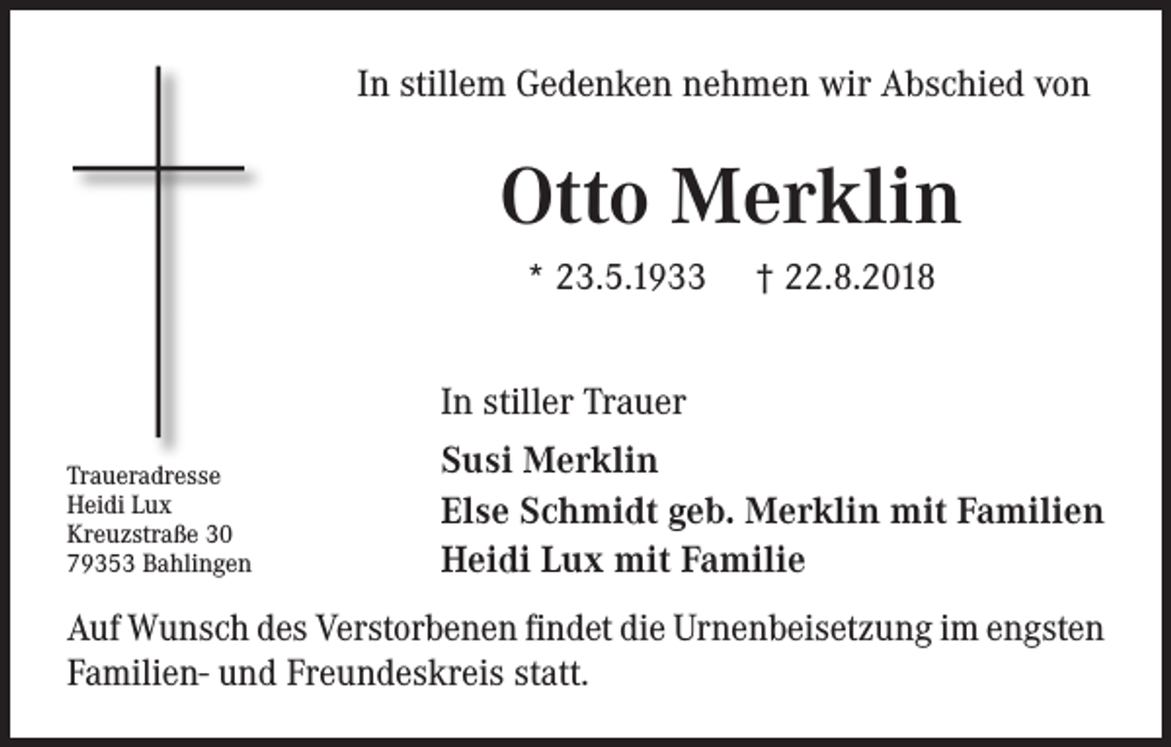 <p>In stillem Gedenken nehmen wir Abschied von</p><p>Otto Merklin<br />* 23.5.1933</p><p>† 22.8.2018</p><p>In stiller Trauer<br />Traueradresse<br />Heidi Lux<br />Kreuzstraße 30<br />79353 Bahlingen</p><p>Susi Merklin<br />Else Schmidt geb. Merklin mit Familien<br />Heidi Lux mit Familie</p><p>Auf Wunsch des Verstorbenen findet die Urnenbeisetzung im engsten<br />Familien- und Freundeskreis statt.</p>