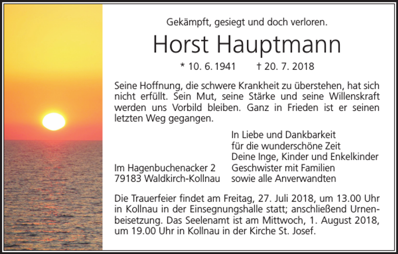 <p>Gekämpft, gesiegt und doch verloren.</p><p>Horst Hauptmann<br />* 10. 6. 1941 † 20. 7. 2018<br />Seine Hoffnung, die schwere Krankheit zu überstehen, hat sich<br />nicht erfüllt. Sein Mut, seine Stärke und seine Willenskraft<br />werden uns Vorbild bleiben. Ganz in Frieden ist er seinen­<br />­<br />letzten Weg gegangen.</p><p>Im Hagenbuchenacker 2<br />79183 Waldkirch-Kollnau</p><p>In Liebe und Dankbarkeit<br />für die wunderschöne Zeit<br />Deine Inge, Kinder und Enkelkinder<br />Geschwister mit Familien<br />sowie alle Anverwandten</p><p>Die Trauerfeier findet am Freitag, 27. Juli 2018, um 13.00 Uhr<br />in Kollnau in der Einsegnungshalle statt; anschließend Urnenbeisetzung. Das Seelenamt ist am Mittwoch, 1. August 2018,<br />um 19.00 Uhr in Kollnau in der Kirche St. Josef.</p>