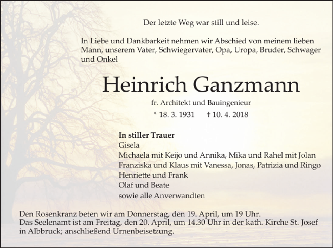 <p>Der le�te Weg war still und leise.<br />In Liebe und Dankbarkeit nehmen wir Abschied von meinem lieben<br />Mann, unserem Vater, Schwiegervater, Opa, Uropa, Bruder, Schwager<br />und Onkel</p><p>Heinrich Ganzmann<br />fr. Architekt und Bauingenieur</p><p>* 18. 3. 1931</p><p>† 10. 4. 2018</p><p>In stiller Trauer<br />Gisela<br />Michaela mit Keijo und Annika, Mika und Rahel mit Jolan<br />Franziska und Klaus mit Vanessa, Jonas, Patrizia und Ringo<br />Henrie�e und Frank<br />Olaf und Beate<br />sowie alle Anverwandten<br />Den Rosenkranz beten wir am Donnerstag, den 19. April, um 19 Uhr.<br />Das Seelenamt ist am Freitag, den 20. April, um 14.30 Uhr in der kath. Kirche St. Josef<br />in Albbruck; anschließend Urnenbeise�ung.</p>