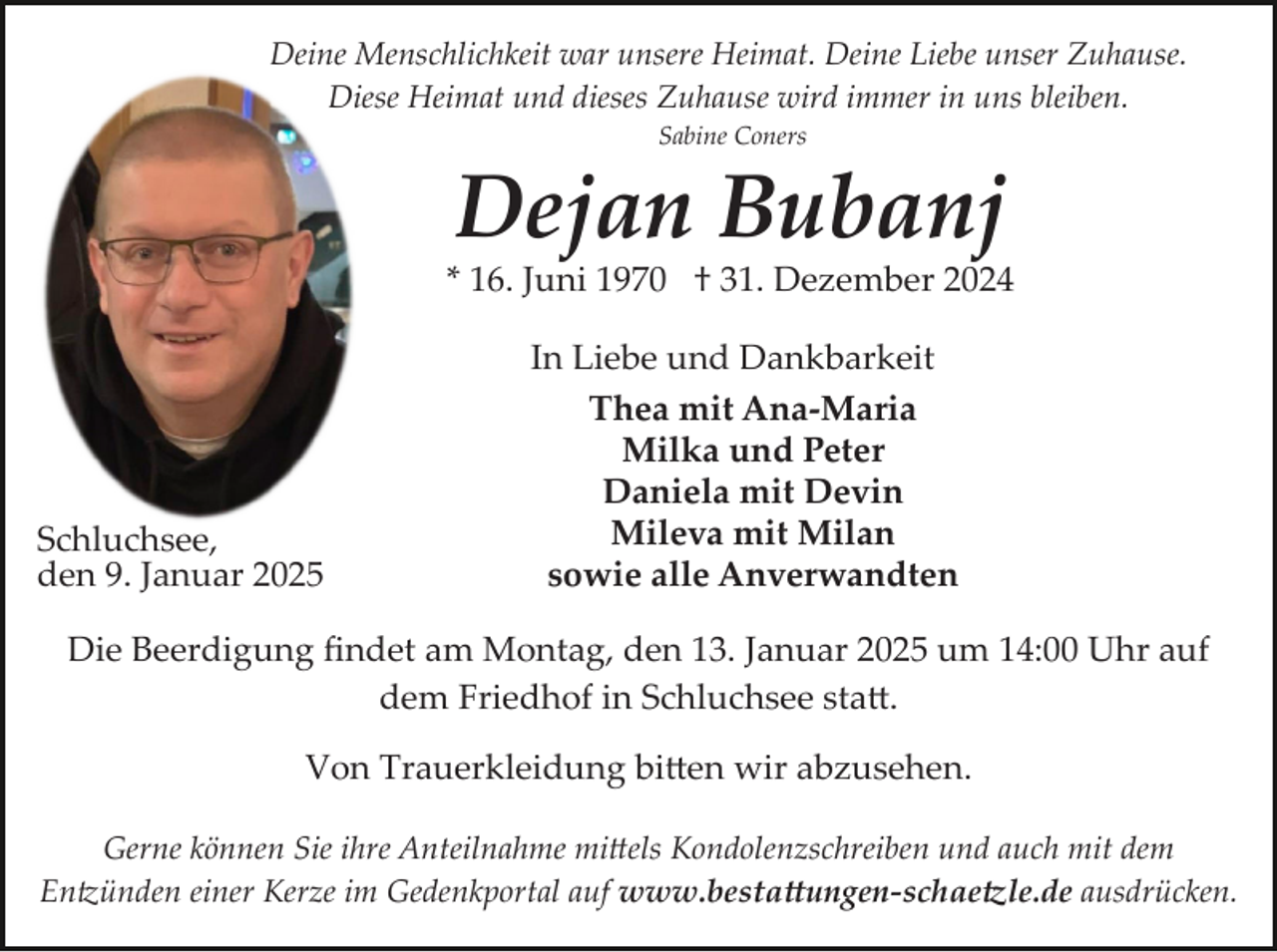<p>Deine Menschlichkeit war unsere Heimat. Deine Liebe unser Zuhause.<br />Diese Heimat und dieses Zuhause wird immer in uns bleiben.<br />Sabine Coners</p><p>Dejan Bubanj<br />* 16. Juni 1970 † 31. Dezember 2024</p><p>Schluchsee,<br />den 9. Januar 2025</p><p>In Liebe und Dankbarkeit<br />Thea mit Ana-Maria<br />Milka und Peter<br />Daniela mit Devin<br />Mileva mit Milan<br />sowie alle Anverwandten</p><p>Die Beerdigung ﬁndet am Montag, den 13. Januar 2025 um 14:00 Uhr auf<br />dem Friedhof in Schluchsee sta�.<br />Von Trauerkleidung bi�en wir abzusehen.<br />Gerne können Sie ihre Anteilnahme mi�els Kondolenzschreiben und auch mit dem<br />En�ünden einer Kerze im Gedenkportal auf www.besta�ungen­schae�le.de ausdrücken.</p>