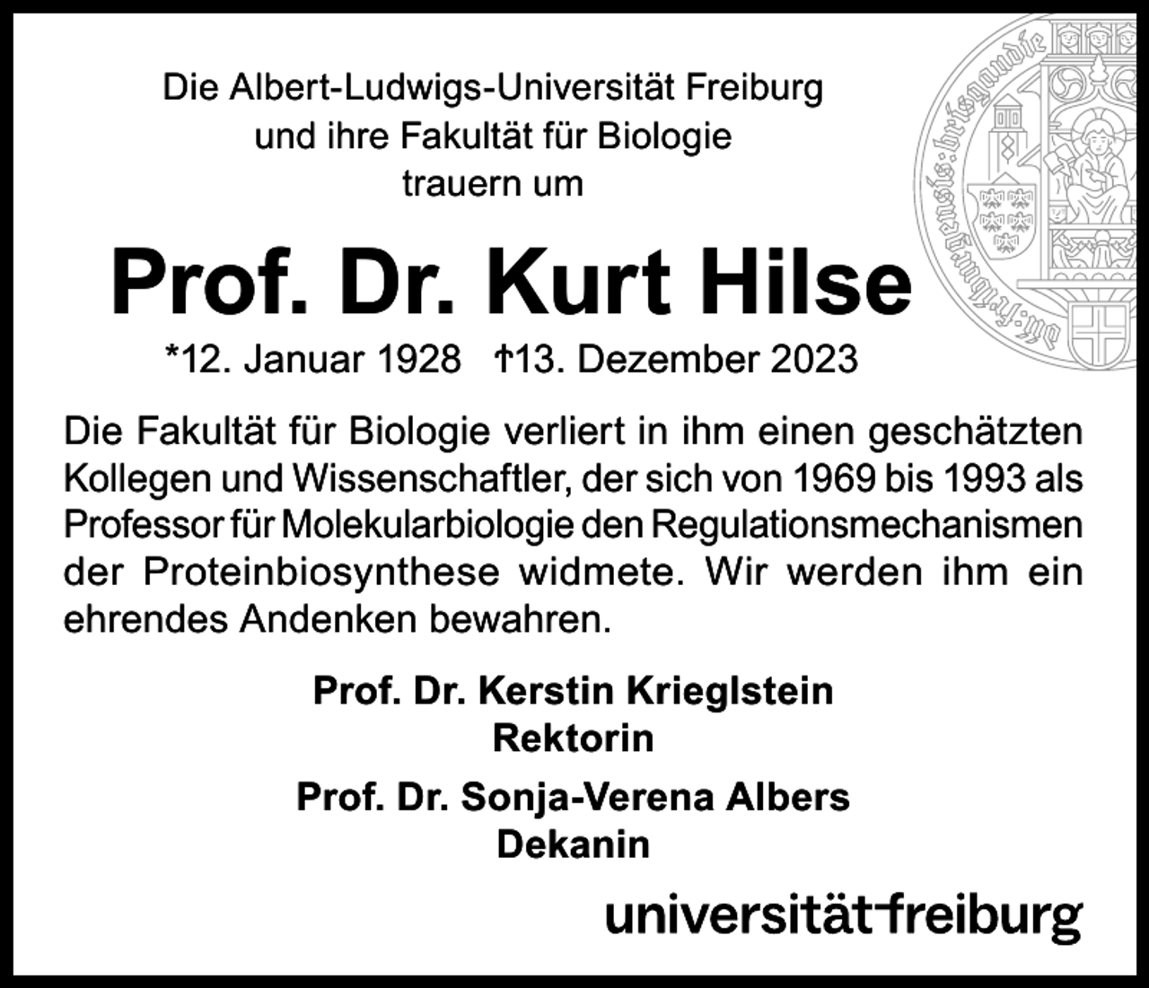 <p>Die Albert-Ludwigs-Universität Freiburg<br />und ihre Fakultät für Biologie<br />trauern um</p><p>Prof. Dr. Kurt Hilse<br />*12. Januar 1928 Ϯ13. Dezember 2023</p><p>Die Fakultät für Biologie verliert in ihm einen geschätzten<br />Kollegen und Wissenschaftler, der sich von 1969 bis 1993 als<br />Professor für Molekularbiologie den Regulationsmechanismen<br />der Proteinbiosynthese widmete. Wir werden ihm ein<br />ehrendes Andenken bewahren.<br />Prof. Dr. Kerstin Krieglstein<br />Rektorin<br />Prof. Dr. Sonja-Verena Albers<br />Dekanin</p>