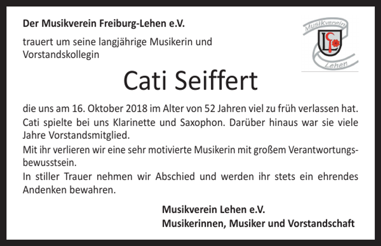 <p>Der Musikverein Freiburg-Lehen e.V.<br />trauert um seine langjährige Musikerin und<br />Vorstandskollegin</p><p>Cati Seiffert</p><p>die uns am 16. Oktober 2018 im Alter von 52 Jahren viel zu früh verlassen hat.<br />Cati spielte bei uns Klarinette und Saxophon. Darüber hinaus war sie viele<br />Jahre Vorstandsmitglied.<br />Mit ihr verlieren wir eine sehr motivierte Musikerin mit großem Verantwortungsbewusstsein.<br />In stiller Trauer nehmen wir Abschied und werden ihr stets ein ehrendes<br />Andenken bewahren.<br />Musikverein Lehen e.V.<br />Musikerinnen, Musiker und Vorstandschaft</p>