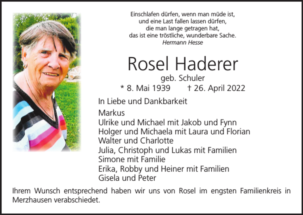 <p>Einschlafen dürfen, wenn man müde ist,<br />und eine Last fallen lassen dürfen,<br />die man lange getragen hat,<br />das ist eine tröstliche, wunderbare Sache.<br />Hermann Hesse</p><p>Rosel Haderer</p><p>geb. Schuler<br />* 8. Mai 1939 † 26. April 2022<br />In Liebe und Dankbarkeit<br />Markus<br />Ulrike und Michael mit Jakob und Fynn<br />Holger und Michaela mit Laura und Florian<br />Walter und Charlotte<br />Julia, Christoph und Lukas mit Familien<br />Simone mit Familie<br />Erika, Robby und Heiner mit Familien<br />Gisela und Peter<br />Ihrem Wunsch entsprechend haben wir uns von Rosel im engsten Familienkreis in<br />Merzhausen verabschiedet.</p>