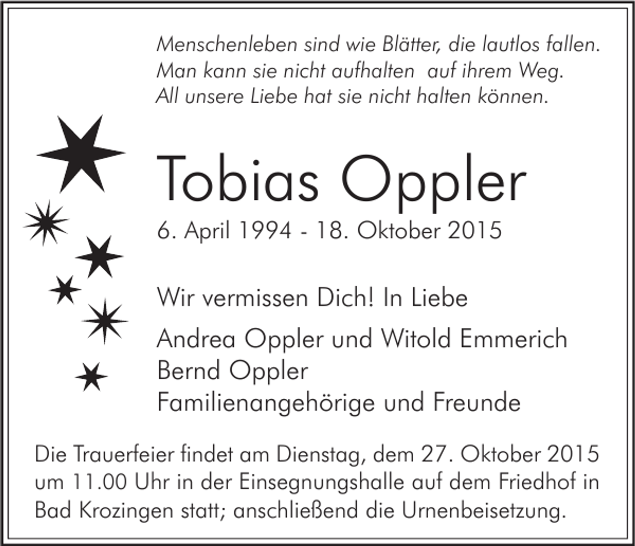 <p>Menschenleben sind wie Blätter, die lautlos fallen.<br />Man kann sie nicht aufhalten auf ihrem Weg.<br />All unsere Liebe hat sie nicht halten können.</p><p>Tobias Oppler<br />6. April 1994 - 18. Oktober 2015</p><p>Wir vermissen Dich! In Liebe<br />Andrea Oppler und Witold Emmerich<br />Bernd Oppler<br />Familienangehörige und Freunde<br />Die Trauerfeier findet am Dienstag, dem 27. Oktober 2015<br />um 11.00 Uhr in der Einsegnungshalle auf dem Friedhof in<br />Bad Krozingen statt; anschließend die Urnenbeisetzung.</p>