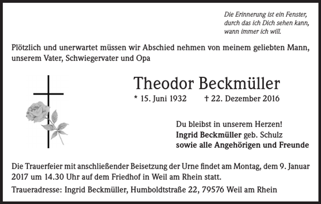 <p>Die Erinnerung ist ein Fenster,<br />durch das ich Dich sehen kann,<br />wann immer ich will.</p><p>Plötzlich und unerwartet müssen wir Abschied nehmen von meinem geliebten Mann,<br />unserem Vater, Schwiegervater und Opa</p><p>Theodor Beckmüller<br />* 15. Juni 1932</p><p>† 22. Dezember 2016</p><p>Du bleibst in unserem Herzen!<br />Ingrid Beckmüller geb. Schulz<br />sowie alle Angehörigen und Freunde<br />Die Trauerfeier mit anschließender Beisetzung der Urne findet am Montag, dem 9. Januar<br />2017 um 14.30 Uhr auf dem Friedhof in Weil am Rhein statt.<br />Traueradresse: Ingrid Beckmüller, Humboldtstraße 22, 79576 Weil am Rhein</p>