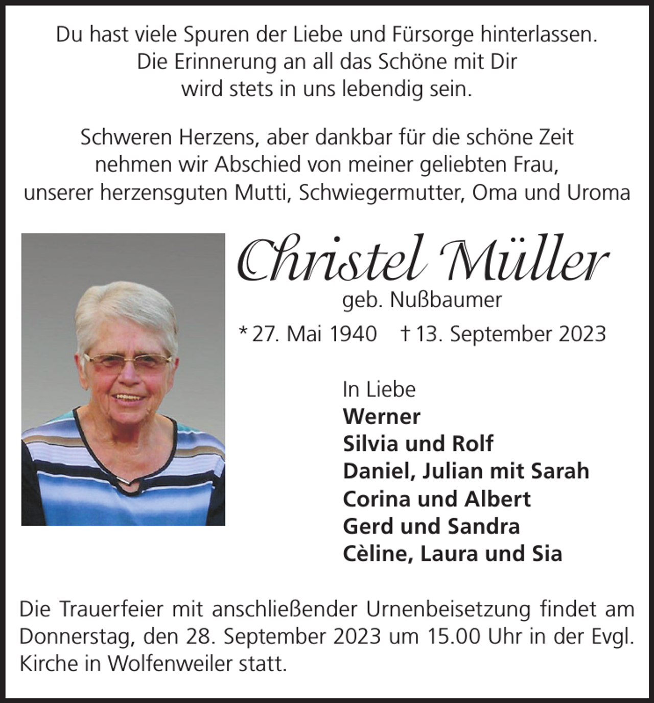 <p>Du hast viele Spuren der Liebe und Fürsorge hinterlassen.<br />Die Erinnerung an all das Schöne mit Dir<br />wird stets in uns lebendig sein.<br />Schweren Herzens, aber dankbar für die schöne Zeit<br />nehmen wir Abschied von meiner geliebten Frau,<br />unserer herzensguten Mutti, Schwiegermutter, Oma und Uroma</p><p>Christel Müller<br />geb. Nußbaumer</p><p>* 27. Mai 1940 † 13. September 2023<br />In Liebe<br />Werner<br />Silvia und Rolf<br />Daniel, Julian mit Sarah<br />Corina und Albert<br />Gerd und Sandra<br />Cèline, Laura und Sia<br />Die Trauerfeier mit anschließender Urnenbeisetzung findet am<br />Donnerstag, den 28. September 2023 um 15.00 Uhr in der Evgl.<br />Kirche in Wolfenweiler statt.</p>