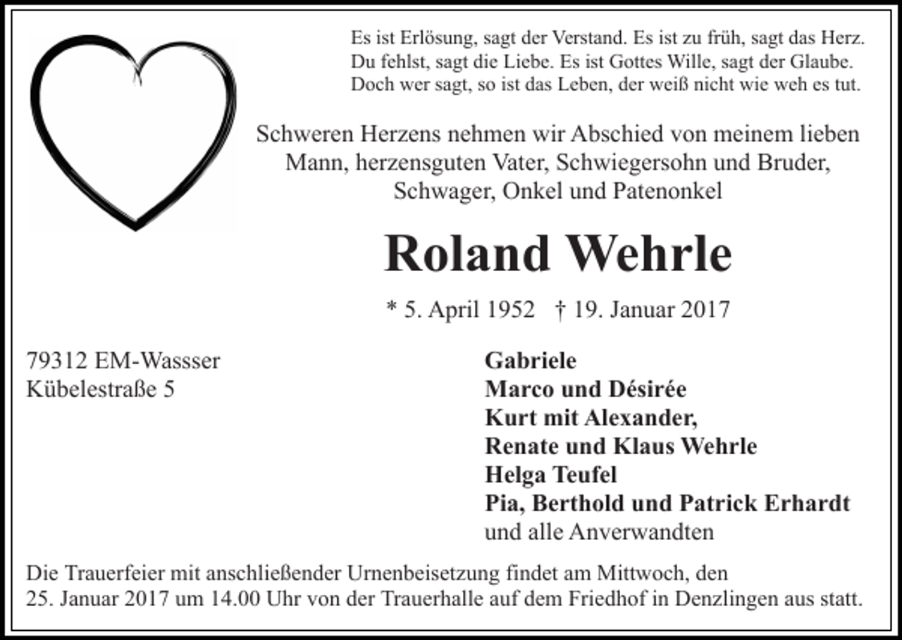 <p>Es ist Erlösung, sagt der Verstand. Es ist zu früh, sagt das Herz.<br />Du fehlst, sagt die Liebe. Es ist Gottes Wille, sagt der Glaube.<br />Doch wer sagt, so ist das Leben, der weiß nicht wie weh es tut.</p><p>Schweren Herzens nehmen wir Abschied von meinem lieben<br />Mann, herzensguten Vater, Schwiegersohn und Bruder,<br />Schwager, Onkel und Patenonkel</p><p>Roland Wehrle<br />* 5. April 1952 † 19. Januar 2019312 EM-Wassser<br />Kübelestraße 5</p><p>Gabriele<br />Marco und Désirée<br />Kurt mit Alexander,<br />Renate und Klaus Wehrle<br />Helga Teufel<br />Pia, Berthold und Patrick Erhardt<br />und alle Anverwandten</p><p>Die Trauerfeier mit anschließender Urnenbeisetzung findet am Mittwoch, den<br />25. Januar 2017 um 14.00 Uhr von der Trauerhalle auf dem Friedhof in Denzlingen aus statt.</p>