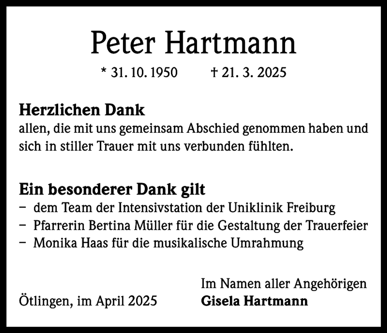 <p>Peter Hartmann<br />* 31. 10. 1950</p><p>† 21. 3. 2025</p><p>Herzlichen Dank</p><p>allen, die mit uns gemeinsam Abschied genommen haben und<br />sich in stiller Trauer mit uns verbunden fühlten.</p><p>Ein besonderer Dank gilt</p><p>– dem Team der Intensivstation der Uniklinik Freiburg<br />– Pfarrerin Bertina Müller für die Gestaltung der Trauerfeier<br />– Monika Haas für die musikalische Umrahmung</p><p>Ötlingen, im April 2025</p><p>Im Namen aller Angehörigen<br />Gisela Hartmann</p>