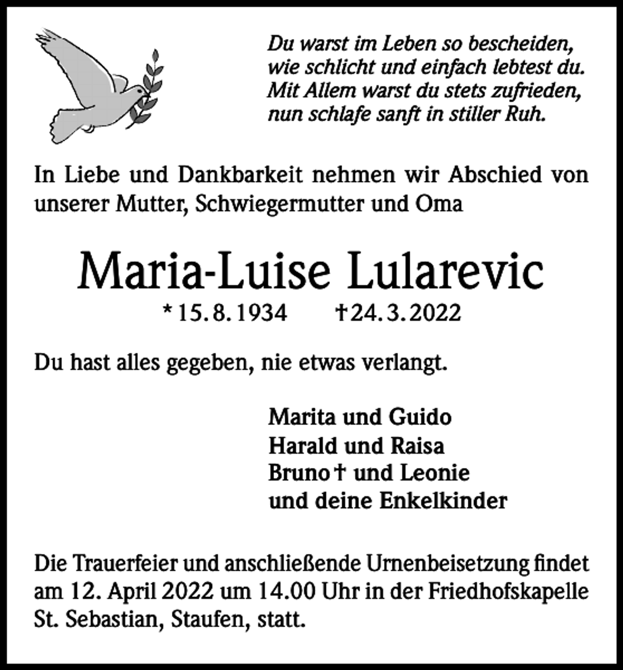 <p>Du warst im Leben so bescheiden,<br />wie schlicht und einfach lebtest du.<br />Mit Allem warst du stets zufrieden,<br />nun schlafe sanft in stiller Ruh.</p><p>In Liebe und Dankbarkeit nehmen wir Abschied von<br />unserer Mutter, Schwiegermutter und Oma</p><p>Maria-Luise Lularevic<br />* 15. 8. 1934 † 24. 3. 2022</p><p>Du hast alles gegeben, nie etwas verlangt.<br />Marita und Guido<br />Harald und Raisa<br />Bruno † und Leonie<br />und deine Enkelkinder<br />Die Trauerfeier und anschließende Urnenbeisetzung findet<br />am 12. April 2022 um 14.00 Uhr in der Friedhofskapelle<br />St. Sebastian, Staufen, statt.</p>