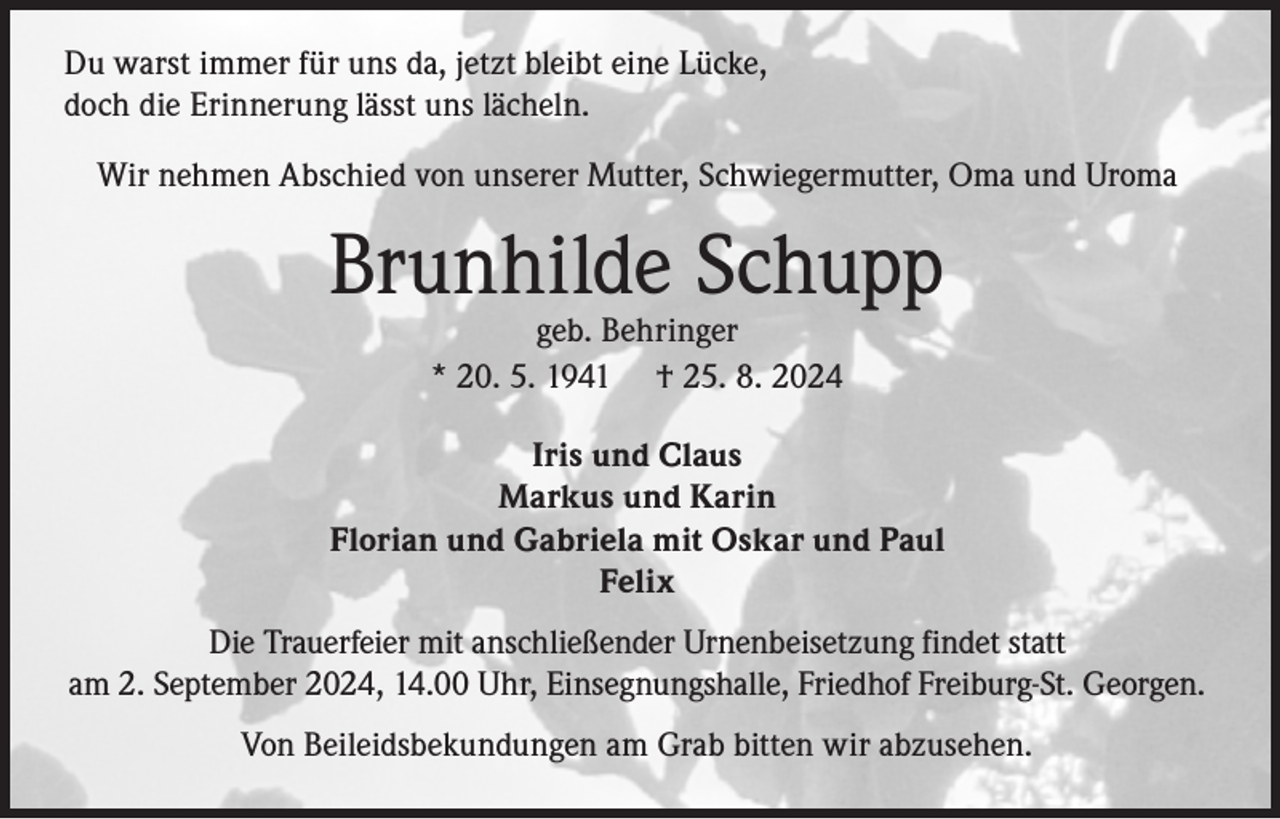 <p>Du warst immer für uns da, jetzt bleibt eine Lücke,<br />doch die Erinnerung lässt uns lächeln.<br />Wir nehmen Abschied von unserer Mutter, Schwiegermutter, Oma und Uroma</p><p>Brunhilde Schupp<br />geb. Behringer<br />* 20. 5. 1941 † 25. 8. 2024</p><p>Iris und Claus<br />Markus und Karin<br />Florian und Gabriela mit Oskar und Paul<br />Felix<br />Die Trauerfeier mit anschließender Urnenbeisetzung findet statt<br />am 2. September 2024, 14.00 Uhr, Einsegnungshalle, Friedhof Freiburg-St. Georgen.<br />Von Beileidsbekundungen am Grab bitten wir abzusehen.</p>