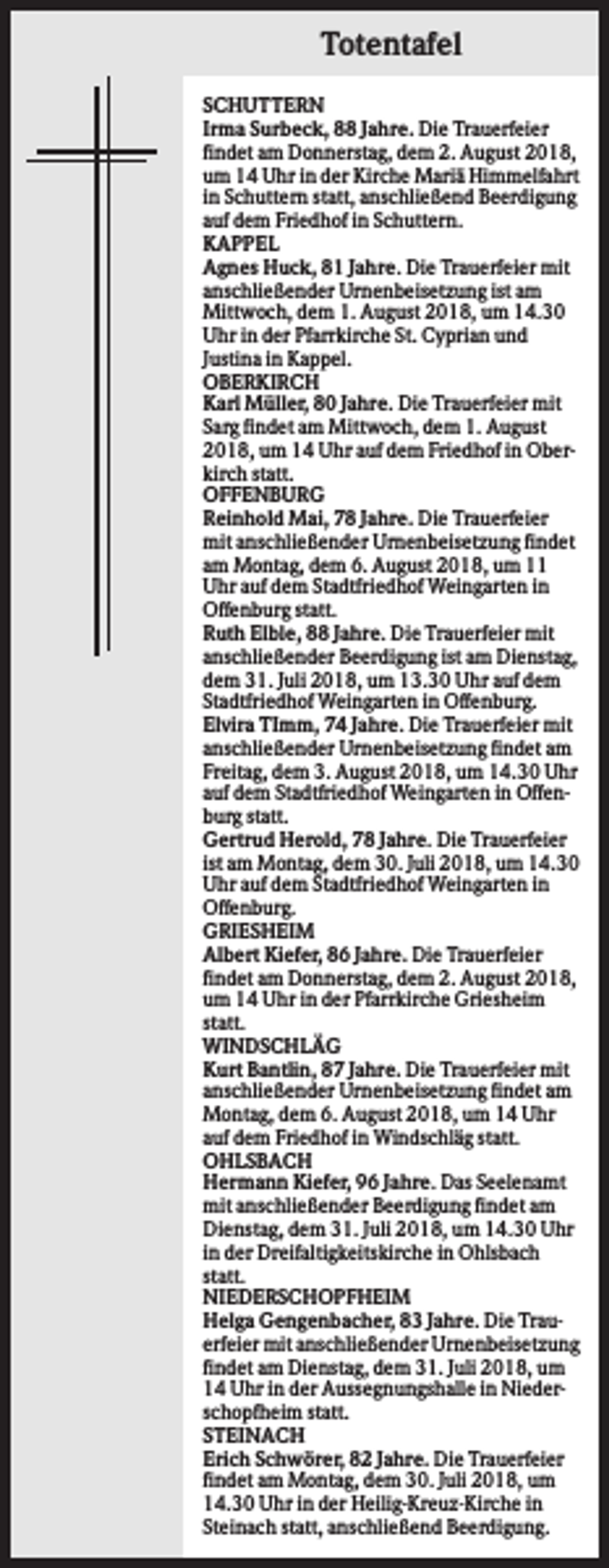 <p>Totentafel<br />SCHUTTERN<br />Irma Surbeck, 88 Jahre. Die Trauerfeier<br />findet am Donnerstag, dem 2. August 2018,<br />um 14 Uhr in der Kirche Mariä Himmelfahrt<br />in Schuttern statt, anschließend Beerdigung<br />auf dem Friedhof in Schuttern.<br />KAPPEL<br />Agnes Huck, 81 Jahre. Die Trauerfeier mit<br />anschließender Urnenbeisetzung ist am<br />Mittwoch, dem 1. August 2018, um 14.30<br />Uhr in der Pfarrkirche St. Cyprian und<br />Justina in Kappel.<br />OBERKIRCH<br />Karl Müller, 80 Jahre. Die Trauerfeier mit<br />Sarg findet am Mittwoch, dem 1. August<br />2018, um 14 Uhr auf dem Friedhof in Oberkirch statt.<br />OFFENBURG<br />Reinhold Mai, 78 Jahre. Die Trauerfeier<br />mit anschließender Urnenbeisetzung findet<br />am Montag, dem 6. August 2018, um 11<br />Uhr auf dem Stadtfriedhof Weingarten in<br />Offenburg statt.<br />Ruth Elble, 88 Jahre. Die Trauerfeier mit<br />anschließender Beerdigung ist am Dienstag,<br />dem 31. Juli 2018, um 13.30 Uhr auf dem<br />Stadtfriedhof Weingarten in Offenburg.<br />Elvira TImm, 74 Jahre. Die Trauerfeier mit<br />anschließender Urnenbeisetzung findet am<br />Freitag, dem 3. August 2018, um 14.30 Uhr<br />auf dem Stadtfriedhof Weingarten in Offenburg statt.<br />Gertrud Herold, 78 Jahre. Die Trauerfeier<br />ist am Montag, dem 30. Juli 2018, um 14.30<br />Uhr auf dem Stadtfriedhof Weingarten in<br />Offenburg.<br />GRIESHEIM<br />Albert Kiefer, 86 Jahre. Die Trauerfeier<br />findet am Donnerstag, dem 2. August 2018,<br />um 14 Uhr in der Pfarrkirche Griesheim<br />statt.<br />WINDSCHLÄG<br />Kurt Bantlin, 87 Jahre. Die Trauerfeier mit<br />anschließender Urnenbeisetzung findet am<br />Montag, dem 6. August 2018, um 14 Uhr<br />auf dem Friedhof in Windschläg statt.<br />OHLSBACH<br />Hermann Kiefer, 96 Jahre. Das Seelenamt<br />mit anschließender Beerdigung findet am<br />Dienstag, dem 31. Juli 2018, um 14.30 Uhr<br />in der Dreifaltigkeitskirche in Ohlsbach<br />statt.<br />NIEDERSCHOPFHEIM<br />Helga Gengenbacher, 83 Jahre. Die Trauerfeier mit anschließender Urnenbeisetzung<br />findet am Dienstag, dem 31. Juli 2018, um<br />14 Uhr in der Aussegnungshalle in Niederschopfheim statt.<br />STEINACH<br />Erich Schwörer, 82 Jahre. Die Trauerfeier<br />findet am Montag, dem 30. Juli 2018, um<br />14.30 Uhr in der Heilig-Kreuz-Kirche in<br />Steinach statt, anschließend Beerdigung.</p>