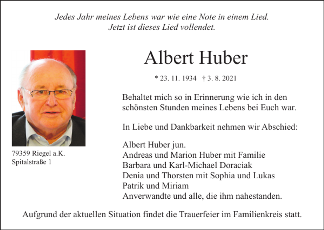 <p>Jedes Jahr meines Lebens war wie eine Note in einem Lied.<br />Jetzt ist dieses Lied vollendet.</p><p>Albert Huber<br />* 23. 11. 1934 † 3. 8. 2021</p><p>Behaltet mich so in Erinnerung wie ich in den<br />schönsten Stunden meines Lebens bei Euch war.<br />In Liebe und Dankbarkeit nehmen wir Abschied:<br />79359 Riegel a.K.<br />Spitalstraße 1</p><p>Albert Huber jun.<br />Andreas und Marion Huber mit Familie<br />Barbara und Karl-Michael Doraciak<br />Denia und Thorsten mit Sophia und Lukas<br />Patrik und Miriam<br />Anverwandte und alle, die ihm nahestanden.</p><p>Aufgrund der aktuellen Situation findet die Trauerfeier im Familienkreis statt.</p>