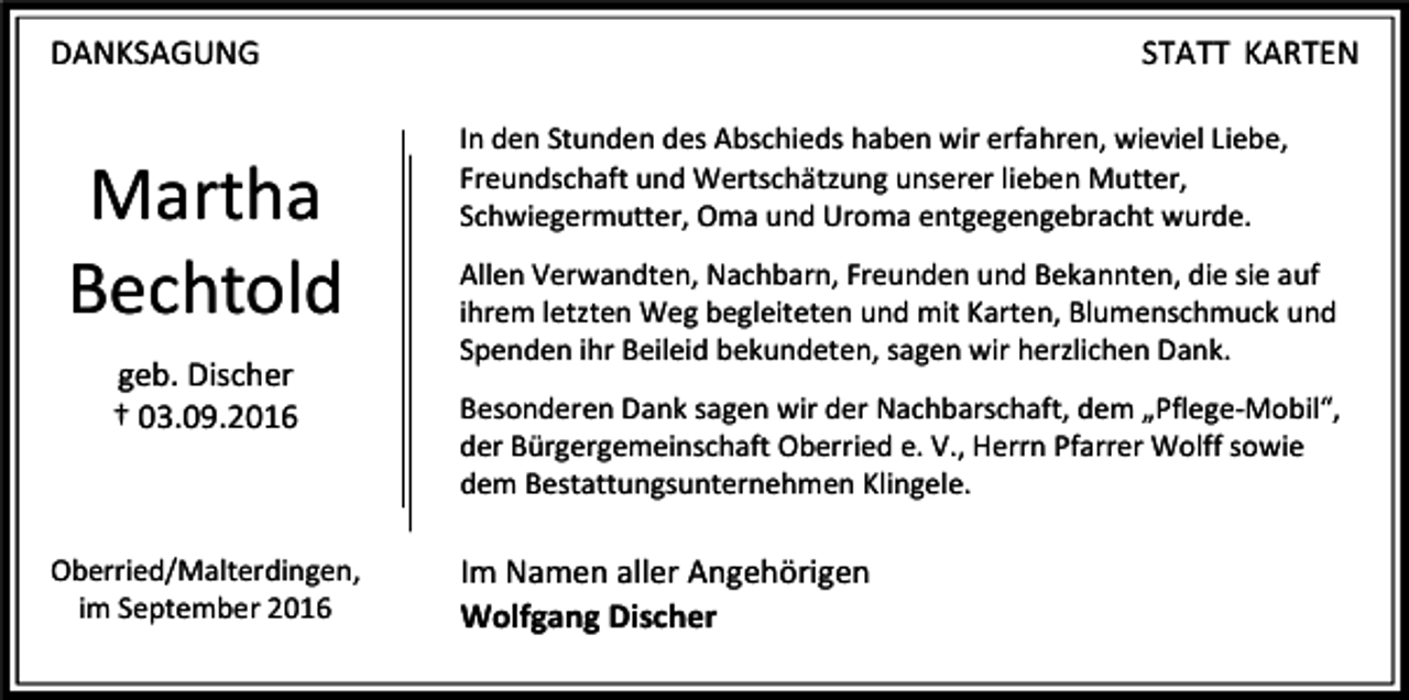 <p>DANKSAGUNG</p><p>Martha<br />Bechtold<br />geb. Discher<br />† 03.09.2016</p><p>Oberried/Malterdingen,<br />im September 2016</p><p>STATT KARTEN<br />In den Stunden des Abschieds haben wir erfahren, wieviel Liebe,<br />Freundschaft und Wertschätzung unserer lieben Mutter,<br />Schwiegermutter, Oma und Uroma entgegengebracht wurde.<br />Allen Verwandten, Nachbarn, Freunden und Bekannten, die sie auf<br />ihrem letzten Weg begleiteten und mit Karten, Blumenschmuck und<br />Spenden ihr Beileid bekundeten, sagen wir herzlichen Dank.<br />Besonderen Dank sagen wir der Nachbarschaft, dem „Pflege-Mobil“,<br />der Bürgergemeinschaft Oberried e. V., Herrn Pfarrer Wolff sowie<br />dem Bestattungsunternehmen Klingele.</p><p>Im Namen aller Angehörigen<br />Wolfgang Discher</p>