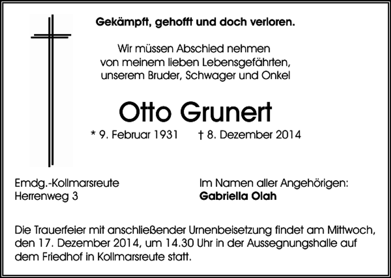 <p>Gekämpft, gehofft und doch verloren.<br />Wir müssen Abschied nehmen<br />von meinem lieben Lebensgefährten,<br />unserem Bruder, Schwager und Onkel</p><p>Otto Grunert</p><p>* 9. Februar 1931</p><p>Emdg.-Kollmarsreute<br />Herrenweg 3</p><p>† 8. Dezember 2014</p><p>Im Namen aller Angehörigen:<br />Gabriella Olah</p><p>Die Trauerfeier mit anschließender Urnenbeisetzung findet am Mittwoch,<br />den 17. Dezember 2014, um 14.30 Uhr in der Aussegnungshalle auf<br />dem Friedhof in Kollmarsreute statt.</p>