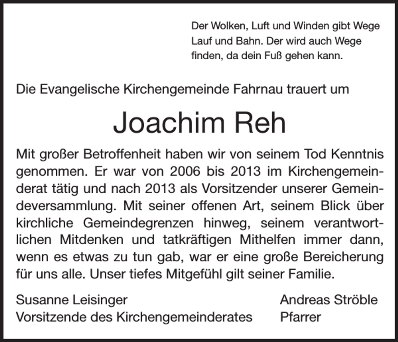 <p>Der Wolken, Luft und Winden gibt Wege<br />Lauf und Bahn. Der wird auch Wege<br />finden, da dein Fuß gehen kann.</p><p>Die Evangelische Kirchengemeinde Fahrnau trauert um</p><p>Joachim Reh<br />Mit großer Betroffenheit haben wir von seinem Tod Kenntnis<br />genommen. Er war von 2006 bis 2013 im Kirchengemeinderat tätig und nach 2013 als Vorsitzender unserer Gemeindeversammlung. Mit seiner offenen Art, seinem Blick über<br />kirchliche Gemeindegrenzen hinweg, seinem verantwortlichen Mitdenken und tatkräftigen Mithelfen immer dann,<br />wenn es etwas zu tun gab, war er eine große Bereicherung<br />für uns alle. Unser tiefes Mitgefühl gilt seiner Familie.<br />Susanne Leisinger<br />Vorsitzende des Kirchengemeinderates</p><p>Andreas Ströble<br />Pfarrer</p>