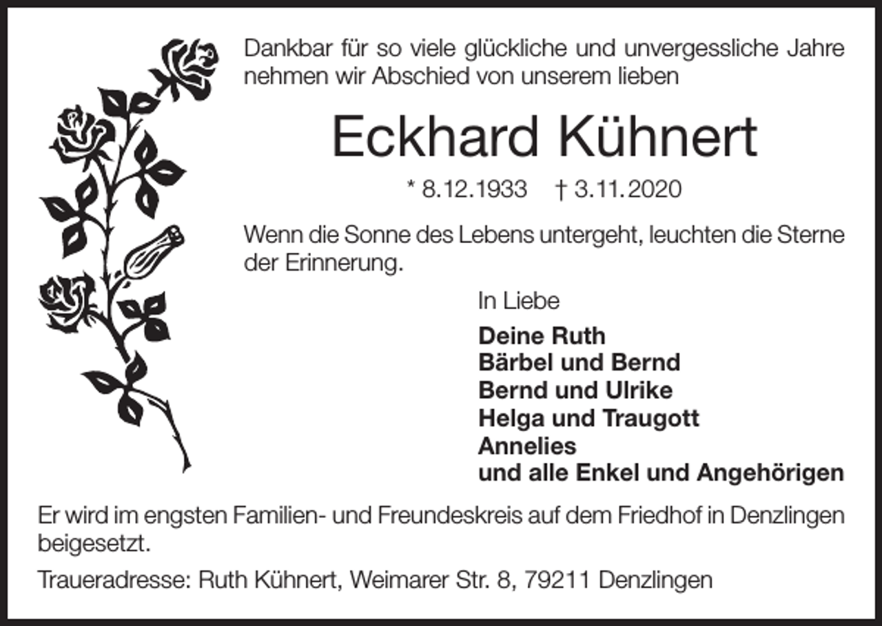 <p>Dankbar für so viele glückliche und unvergessliche Jahre<br />nehmen wir Abschied von unserem lieben</p><p>Eckhard Kühnert<br />* 8.12.1933</p><p>† 3.11.2020</p><p>Wenn die Sonne des Lebens untergeht, leuchten die Sterne<br />der Erinnerung.<br />In Liebe<br />Deine Ruth<br />Bärbel und Bernd<br />Bernd und Ulrike<br />Helga und Traugott<br />Annelies<br />und alle Enkel und Angehörigen<br />Er wird im engsten Familien- und Freundeskreis auf dem Friedhof in Denzlingen<br />beigesetzt.<br />Traueradresse: Ruth Kühnert, Weimarer Str. 8, 79211 Denzlingen</p>