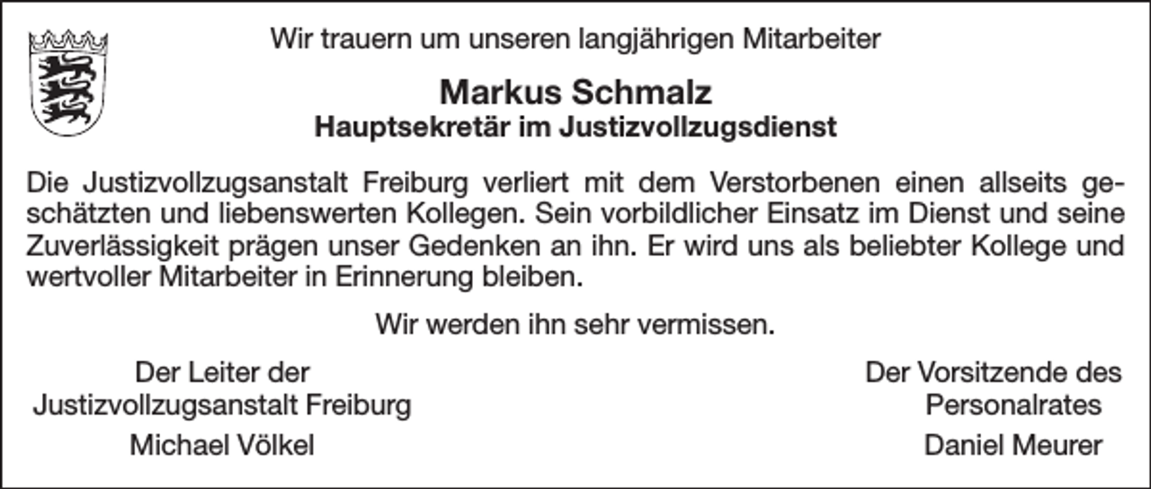 <p>Wir trauern um unseren langjährigen Mitarbeiter</p><p>Markus Schmalz</p><p>Hauptsekretär im Justizvollzugsdienst<br />Die Justizvollzugsanstalt Freiburg verliert mit dem Verstorbenen einen allseits geschätzten und liebenswerten Kollegen. Sein vorbildlicher Einsatz im Dienst und seine<br />Zuverlässigkeit prägen unser Gedenken an ihn. Er wird uns als beliebter Kollege und<br />wertvoller Mitarbeiter in Erinnerung bleiben.<br />Wir werden ihn sehr vermissen.</p><p>Der Leiter der<br />Justizvollzugsanstalt Freiburg</p><p>Michael Völkel</p><p>Der Vorsitzende des<br />Personalrates<br />Daniel Meurer</p>