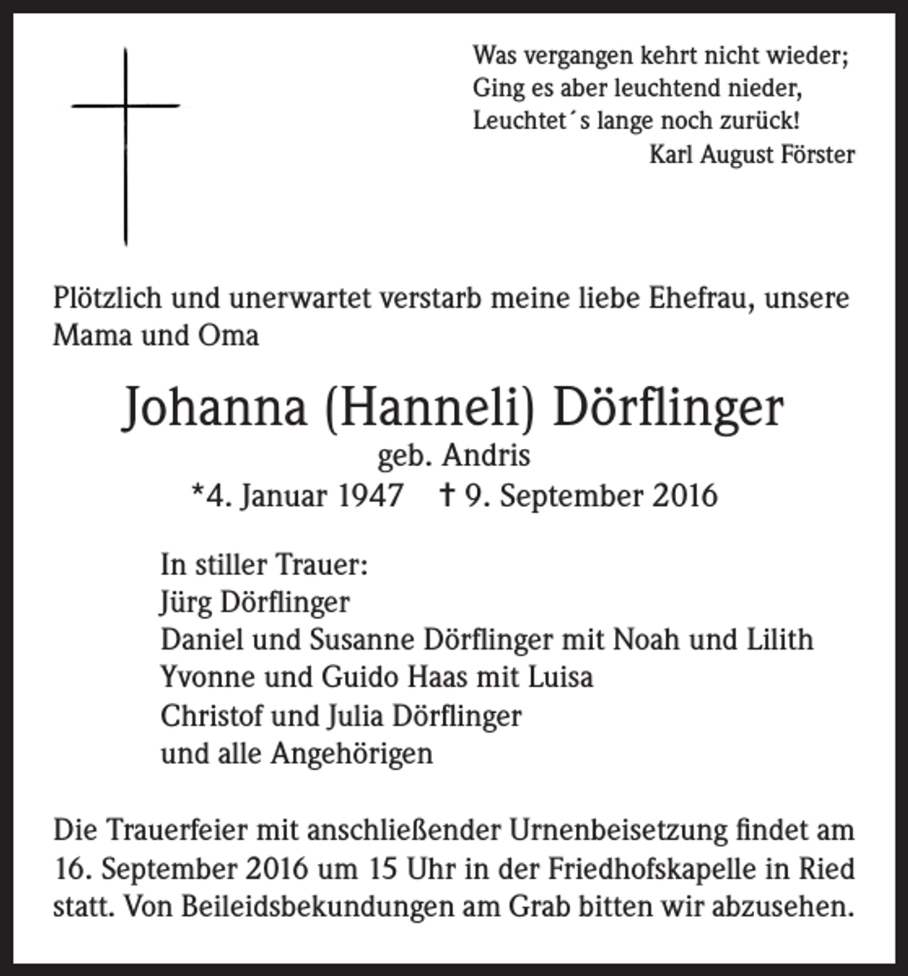 <p>Was vergangen kehrt nicht wieder;<br />Ging es aber leuchtend nieder,<br />Leuchtet´s lange noch zurück!<br />Karl August Förster</p><p>Plötzlich und unerwartet verstarb meine liebe Ehefrau, unsere<br />Mama und Oma</p><p>Johanna (Hanneli) Dörflinger<br />geb. Andris<br />*4. Januar 1947 ✝ 9. September 2016</p><p>In stiller Trauer:<br />Jürg Dörflinger<br />Daniel und Susanne Dörflinger mit Noah und Lilith<br />Yvonne und Guido Haas mit Luisa<br />Christof und Julia Dörflinger<br />und alle Angehörigen<br />Die Trauerfeier mit anschließender Urnenbeisetzung findet am<br />16. September 2016 um 15 Uhr in der Friedhofskapelle in Ried<br />statt. Von Beileidsbekundungen am Grab bitten wir abzusehen.</p>