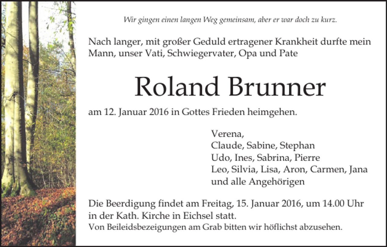 <p>Wir gingen einen langen Weg gemeinsam, aber er war doch zu kurz.</p><p>Nach langer, mit großer Geduld ertragener Krankheit durfte mein<br />Mann, unser Vati, Schwiegervater, Opa und Pate</p><p>Roland Brunner<br />am 12. Januar 2016 in Gottes Frieden heimgehen.<br />Verena,<br />Claude, Sabine, Stephan<br />Udo, Ines, Sabrina, Pierre<br />Leo, Silvia, Lisa, Aron, Carmen, Jana<br />und alle Angehörigen<br />Die Beerdigung findet am Freitag, 15. Januar 2016, um 14.00 Uhr<br />in der Kath. Kirche in Eichsel statt.<br />Von Beileidsbezeigungen am Grab bitten wir höflichst abzusehen.</p>