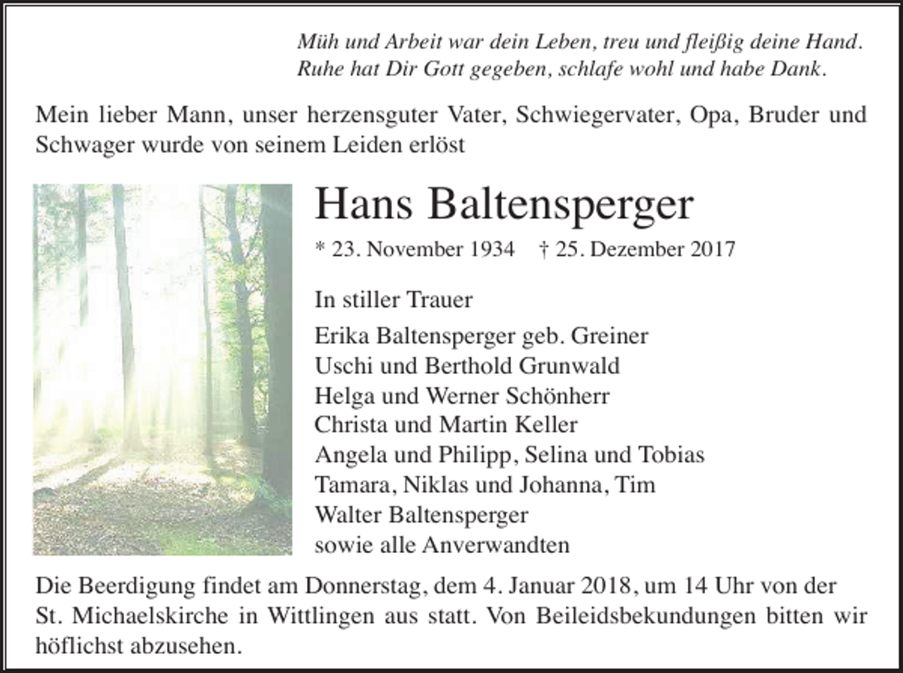 <p>Müh und Arbeit war dein Leben, treu und fleißig deine Hand.<br />Ruhe hat Dir Gott gegeben, schlafe wohl und habe Dank.</p><p>Mein lieber Mann, unser herzensguter Vater, Schwiegervater, Opa, Bruder und<br />Schwager wurde von seinem Leiden erlöst</p><p>Hans Baltensperger<br />* 23. November 1934</p><p>† 25. Dezember 2017</p><p>In stiller Trauer<br />Erika Baltensperger geb. Greiner<br />Uschi und Berthold Grunwald<br />Helga und Werner Schönherr<br />Christa und Martin Keller<br />Angela und Philipp, Selina und Tobias<br />Tamara, Niklas und Johanna, Tim<br />Walter Baltensperger<br />sowie alle Anverwandten<br />Die Beerdigung findet am Donnerstag, dem 4. Januar 2018, um 14 Uhr von der<br />St. Michaelskirche in Wittlingen aus statt. Von Beileidsbekundungen bitten wir<br />höflichst abzusehen.</p>