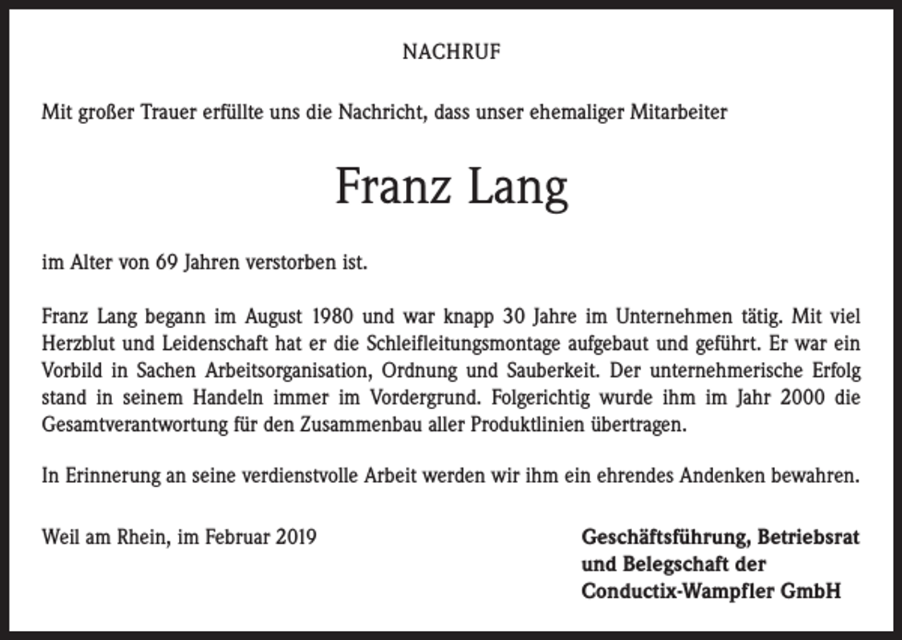 <p>NACHRUF<br />Mit großer Trauer erfüllte uns die Nachricht, dass unser ehemaliger Mitarbeiter</p><p>Franz Lang<br />im Alter von 69 Jahren verstorben ist.<br />Franz Lang begann im August 1980 und war knapp 30 Jahre im Unternehmen tätig. Mit viel<br />Herzblut und Leidenschaft hat er die Schleifleitungsmontage aufgebaut und geführt. Er war ein<br />Vorbild in Sachen Arbeitsorganisation, Ordnung und Sauberkeit. Der unternehmerische Erfolg<br />stand in seinem Handeln immer im Vordergrund. Folgerichtig wurde ihm im Jahr 2000 die<br />Gesamtverantwortung für den Zusammenbau aller Produktlinien übertragen.<br />In Erinnerung an seine verdienstvolle Arbeit werden wir ihm ein ehrendes Andenken bewahren.<br />Weil am Rhein, im Februar 2019 Geschäftsführung, Betriebsrat<br />und Belegschaft der<br />Conductix-Wampfler GmbH</p>